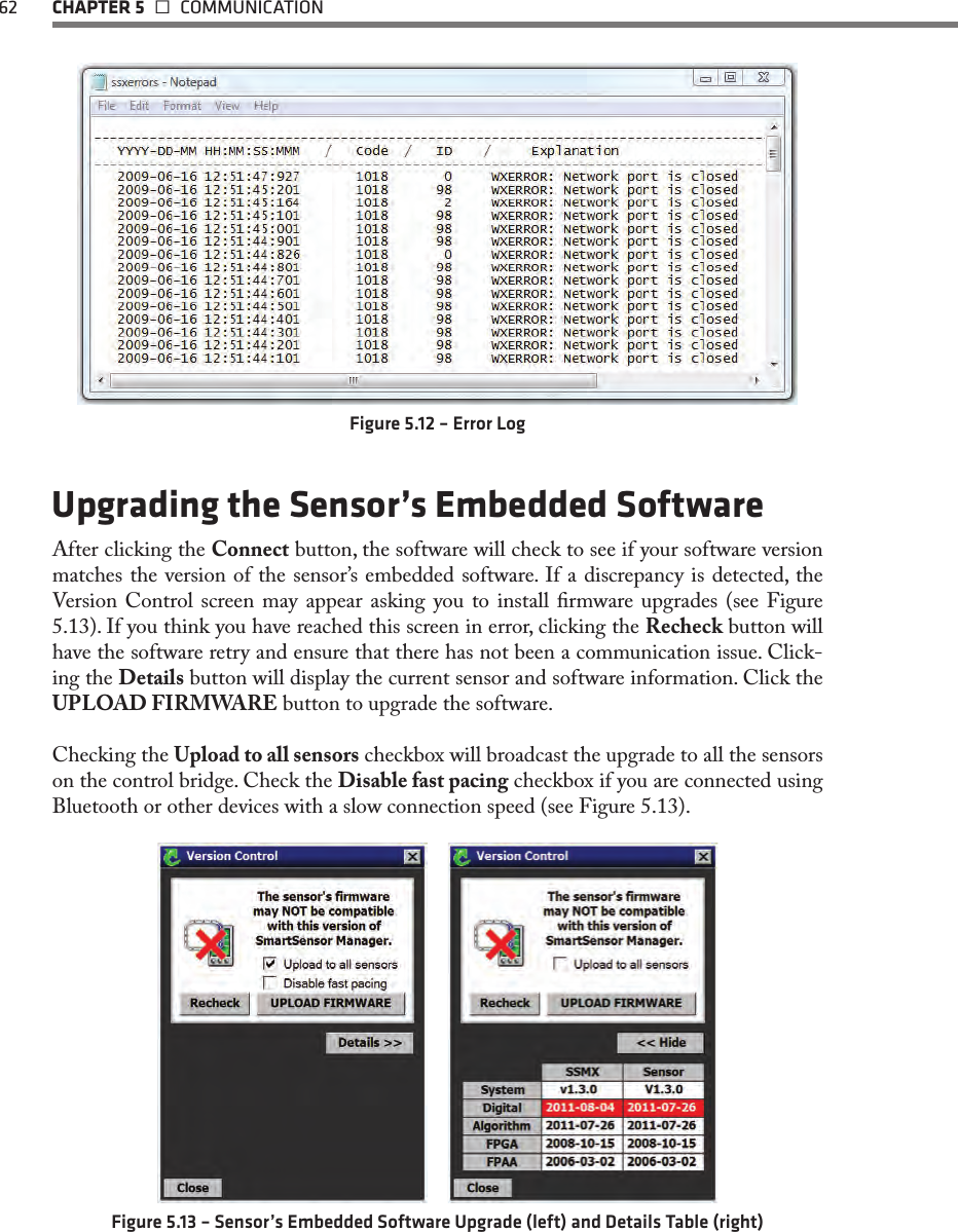 62 CHAPTER 5   COMMUNICATIONFigure 5.12 – Error LogUpgrading the Sensor’s Embedded SoftwareAfter clicking the Connect button, the software will check to see if your software version matches the version of the sensor’s embedded software. If a discrepancy is detected, the Version Control screen may appear  asking  you  to install  rmware  upgrades (see  Figure 5.13). If you think you have reached this screen in error, clicking the Recheck button will have the software retry and ensure that there has not been a communication issue. Click-ing the Details button will display the current sensor and software information. Click the UPLOAD FIRMWARE button to upgrade the software.Checking the Upload to all sensors checkbox will broadcast the upgrade to all the sensors on the control bridge. Check the Disable fast pacing checkbox if you are connected using Bluetooth or other devices with a slow connection speed (see Figure 5.13).  Figure 5.13 – Sensor’s Embedded Software Upgrade (left) and Details Table (right)