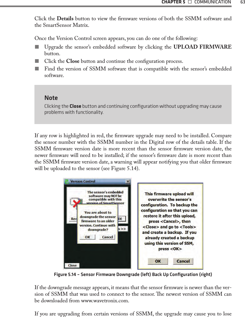   CHAPTER 5   COMMUNICATION  63Click the Details button to view the rmware versions of both the SSMM software and the SmartSensor Matrix.Once the Version Control screen appears, you can do one of the following: Upgrade the sensor’s embedded software by clicking the UPLOAD FIRMWARE button. Click the Close button and continue the conguration process. Find the version of SSMM software that is compatible with the sensor’s embedded software.NoteClicking the Close button and continuing conﬁguration without upgrading may cause problems with functionality.If any row is highlighted in red, the rmware upgrade may need to be installed. Compare the sensor number with the SSMM number in the Digital row of the details table. If the SSMM rmware version date is more recent than the sensor rmware version date, the newer rmware will need to be installed; if the sensor’s rmware date is more recent than the SSMM rmware version date, a warning will appear notifying you that older rmware will be uploaded to the sensor (see Figure 5.14).    Figure 5.14 – Sensor Firmware Downgrade (left) Back Up Conﬁguration (right)If the downgrade message appears, it means that the sensor rmware is newer than the ver-sion of SSMM that was used to connect to the sensor. e newest version of SSMM can be downloaded from www.wavetronix.com.If you are upgrading from certain versions of SSMM, the upgrade may cause you to lose 