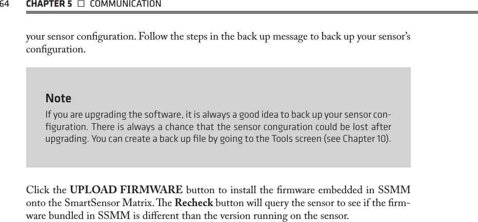 64  CHAPTER 5   COMMUNICATIONyour sensor conguration. Follow the steps in the back up message to back up your sensor’s conguration.  NoteIf you are upgrading the software, it is always a good idea to back up your sensor con-ﬁguration. There is always a chance that the sensor conguration could be lost after upgrading. You can create a back up ﬁle by going to the Tools screen (see Chapter 10).Click the UPLOAD FIRMWARE button to install the rmware embedded in SSMM onto the SmartSensor Matrix. e Recheck button will query the sensor to see if the rm-ware bundled in SSMM is dierent than the version running on the sensor.