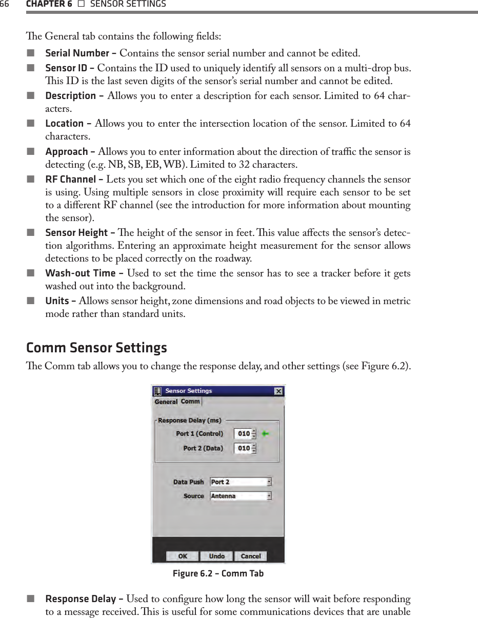 66  CHAPTER 6   SENSOR SETTINGSe General tab contains the following elds: Serial Number – Contains the sensor serial number and cannot be edited. Sensor ID – Contains the ID used to uniquely identify all sensors on a multi-drop bus. is ID is the last seven digits of the sensor’s serial number and cannot be edited. Description – Allows you to enter a description for each sensor. Limited to 64 char-acters. Location – Allows you to enter the intersection location of the sensor. Limited to 64 characters. Approach – Allows you to enter information about the direction of trac the sensor is detecting (e.g. NB, SB, EB, WB). Limited to 32 characters. RF Channel – Lets you set which one of the eight radio frequency channels the sensor is using. Using multiple sensors in close proximity will require each sensor to be set to a dierent RF channel (see the introduction for more information about mounting the sensor). Sensor Height – e height of the sensor in feet. is value aects the sensor’s detec-tion algorithms. Entering an approximate height measurement for the sensor allows detections to be placed correctly on the roadway. Wash-out Time – Used to set the time the sensor has to see a tracker before it gets washed out into the background. Units – Allows sensor height, zone dimensions and road objects to be viewed in metric mode rather than standard units.Comm Sensor Settingse Comm tab allows you to change the response delay, and other settings (see Figure 6.2).Figure 6.2 – Comm Tab Response Delay – Used to congure how long the sensor will wait before responding to a message received. is is useful for some communications devices that are unable 