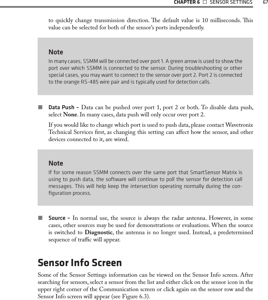   CHAPTER 6    SENSOR SETTINGS  67to quickly change transmission direction. e default value is 10 milliseconds. is value can be selected for both of the sensor’s ports independently.NoteIn many cases, SSMM will be connected over port 1. A green arrow is used to show the port over which SSMM is connected to the sensor. During troubleshooting or other special cases, you may want to connect to the sensor over port 2. Port 2 is connected to the orange RS-485 wire pair and is typically used for detection calls. Data Push – Data can be pushed over port 1, port 2 or both. To disable data push, select None. In many cases, data push will only occur over port 2.If you would like to change which port is used to push data, please contact Wavetronix Technical Services rst, as changing this setting can aect how the sensor, and other devices connected to it, are wired. NoteIf for some reason SSMM connects over the same port that SmartSensor Matrix is using to push data, the software will continue to poll the sensor for detection call messages. This will help keep the intersection operating normally during the con-ﬁguration process. Source – In normal use, the source is always the radar antenna. However, in some cases, other sources may be used for demonstrations or evaluations. When the source is switched to Diagnostic, the antenna is no longer used. Instead, a predetermined sequence of trac will appear. Sensor Info ScreenSome of the Sensor Settings information can be viewed on the Sensor Info screen. After searching for sensors, select a sensor from the list and either click on the sensor icon in the upper right corner of the Communication screen or click again on the sensor row and the Sensor Info screen will appear (see Figure 6.3). 