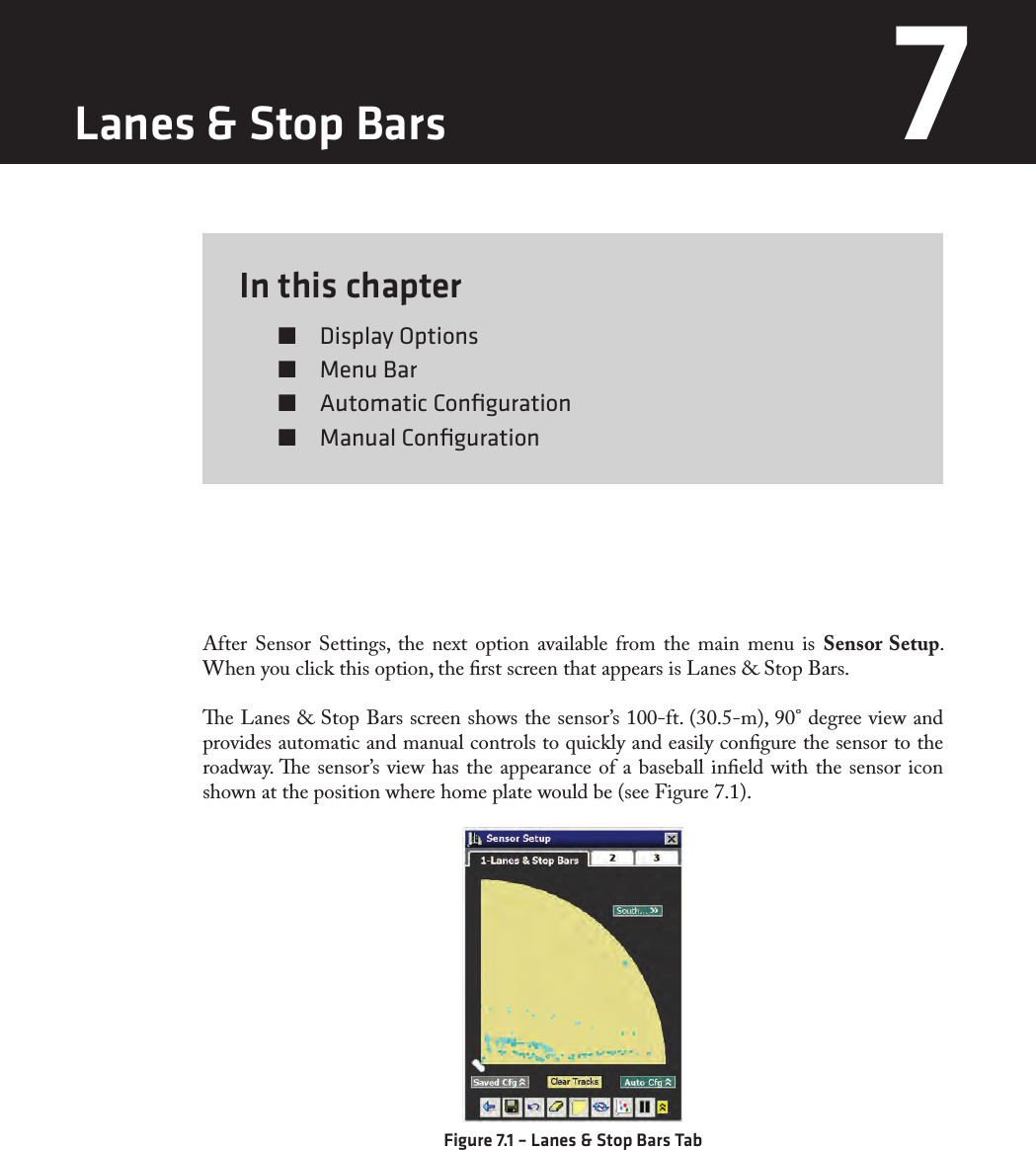 In this chapter  Display Options  Menu Bar  Automatic Conﬁguration  Manual Conﬁguration7After Sensor Settings, the next option available from the main menu is Sensor Setup. When you click this option, the rst screen that appears is Lanes &amp; Stop Bars.e Lanes &amp; Stop Bars screen shows the sensor’s 100-ft. (30.5-m), 90° degree view and provides automatic and manual controls to quickly and easily congure the sensor to the roadway. e sensor’s view has the appearance of a baseball ineld with the sensor icon shown at the position where home plate would be (see Figure 7.1).Figure 7.1 – Lanes &amp; Stop Bars TabLanes &amp; Stop Bars 7 