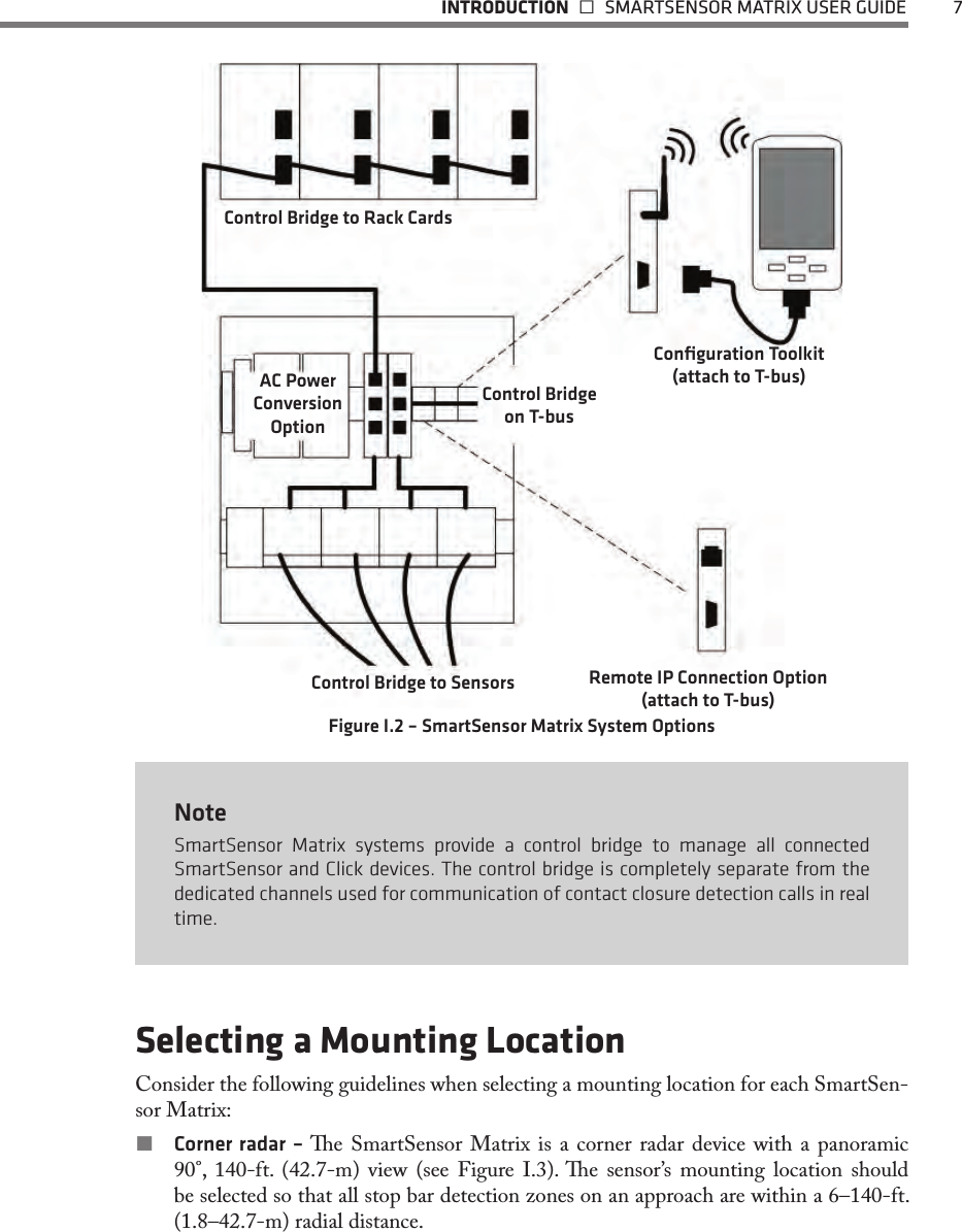  INTRODUCTION   SMARTSENSOR MATRIX USER GUIDE  7Control Bridge to Rack CardsControl Bridge to SensorsConﬁguration Toolkit (attach to T-bus)Control Bridge on T-busAC Power Conversion OptionRemote IP Connection Option (attach to T-bus)Figure I.2 – SmartSensor Matrix System OptionsNoteSmartSensor Matrix systems provide a control bridge to manage all connected SmartSensor and Click devices. The control bridge is completely separate from the dedicated channels used for communication of contact closure detection calls in real time.Selecting a Mounting LocationConsider the following guidelines when selecting a mounting location for each SmartSen-sor Matrix: Corner radar – e SmartSensor Matrix is a corner radar device with a panoramic 90°, 140-ft. (42.7-m) view (see Figure I.3). e sensor’s mounting location should be selected so that all stop bar detection zones on an approach are within a 6–140-ft. (1.8–42.7-m) radial distance. 