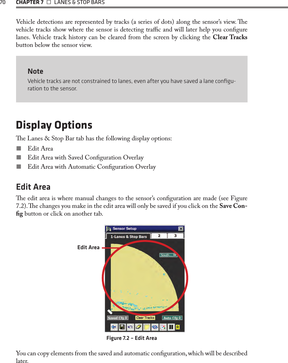 70 CHAPTER 7   LANES &amp; STOP BARSVehicle detections are represented by tracks (a series of dots) along the sensor’s view. e vehicle tracks show where the sensor is detecting trac and will later help you congure lanes. Vehicle track history can be cleared from the screen by clicking the Clear Tracks button below the sensor view.NoteVehicle tracks are not constrained to lanes, even after you have saved a lane conﬁgu-ration to the sensor. Display Optionse Lanes &amp; Stop Bar tab has the following display options: Edit Area Edit Area with Saved Conguration Overlay Edit Area with Automatic Conguration OverlayEdit Areae edit area is where manual changes to the sensor’s conguration are made (see Figure 7.2). e changes you make in the edit area will only be saved if you click on the Save Con-g button or click on another tab. Edit AreaFigure 7.2 – Edit AreaYou can copy elements from the saved and automatic conguration, which will be described later.