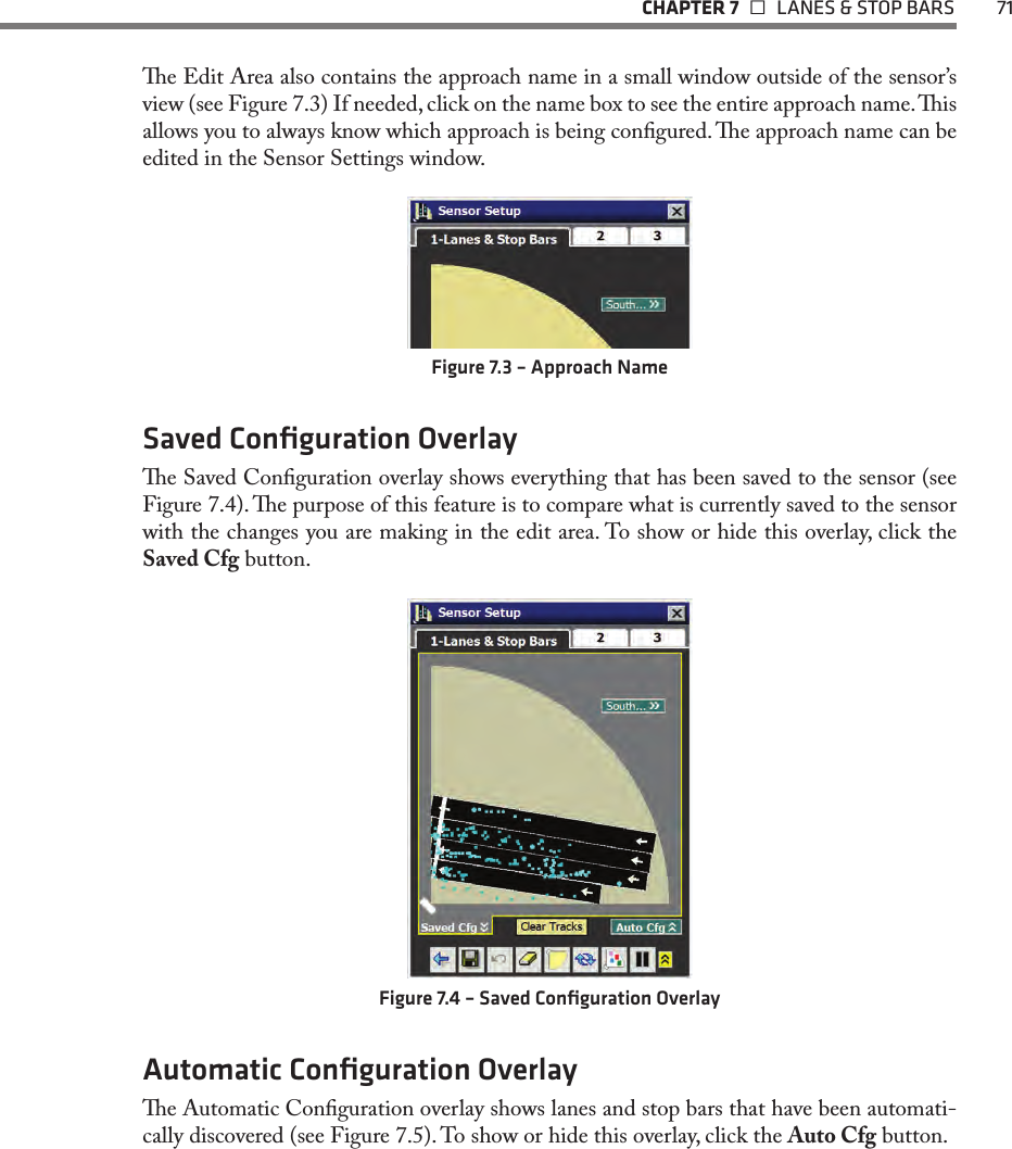   CHAPTER 7    LANES &amp; STOP BARS  71e Edit Area also contains the approach name in a small window outside of the sensor’s view (see Figure 7.3) If needed, click on the name box to see the entire approach name. is allows you to always know which approach is being congured. e approach name can be edited in the Sensor Settings window.Figure 7.3 – Approach NameSaved Conﬁguration Overlaye Saved Conguration overlay shows everything that has been saved to the sensor (see Figure 7.4). e purpose of this feature is to compare what is currently saved to the sensor with the changes you are making in the edit area. To show or hide this overlay, click the Saved Cfg button.Figure 7.4 – Saved Conﬁguration OverlayAutomatic Conﬁguration Overlaye Automatic Conguration overlay shows lanes and stop bars that have been automati-cally discovered (see Figure 7.5). To show or hide this overlay, click the Auto Cfg button.