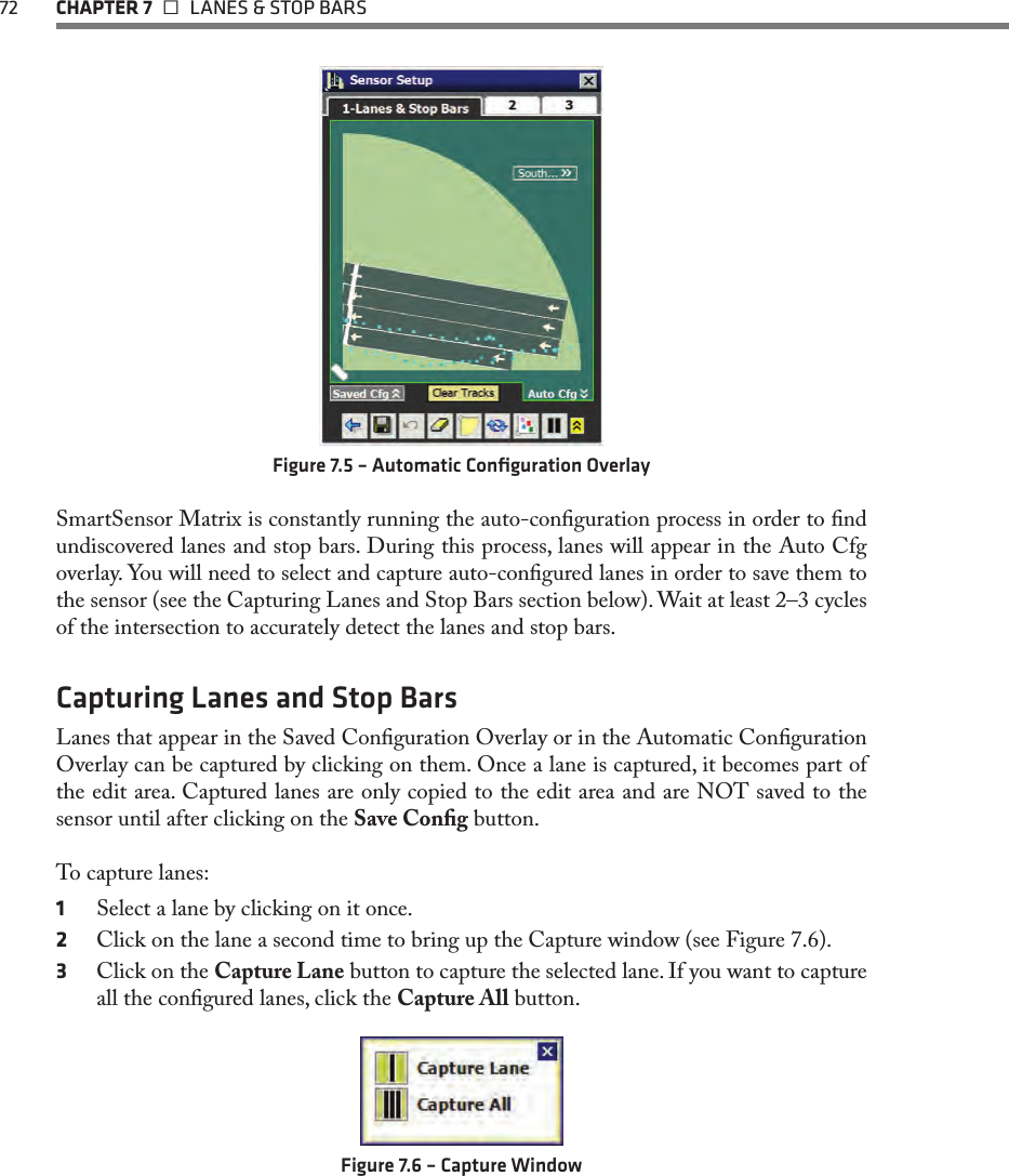 72  CHAPTER 7   LANES &amp; STOP BARSFigure 7.5 – Automatic Conﬁguration OverlaySmartSensor Matrix is constantly running the auto-conguration process in order to nd undiscovered lanes and stop bars. During this process, lanes will appear in the Auto Cfg overlay. You will need to select and capture auto-congured lanes in order to save them to the sensor (see the Capturing Lanes and Stop Bars section below). Wait at least 2–3 cycles of the intersection to accurately detect the lanes and stop bars.Capturing Lanes and Stop BarsLanes that appear in the Saved Conguration Overlay or in the Automatic Conguration Overlay can be captured by clicking on them. Once a lane is captured, it becomes part of the edit area. Captured lanes are only copied to the edit area and are NOT saved to the sensor until after clicking on the Save Cong button.To capture lanes:1  Select a lane by clicking on it once.2  Click on the lane a second time to bring up the Capture window (see Figure 7.6).3  Click on the Capture Lane button to capture the selected lane. If you want to capture all the congured lanes, click the Capture All button.Figure 7.6 – Capture Window