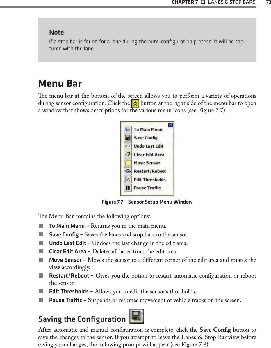   CHAPTER 7    LANES &amp; STOP BARS  73NoteIf a stop bar is found for a lane during the auto-conﬁguration process, it will be cap-tured with the lane. Menu Bare menu bar at the bottom of the screen allows you to perform a variety of operations during sensor conguration. Click the   button at the right side of the menu bar to open a window that shows descriptions for the various menu icons (see Figure 7.7).Figure 7.7 – Sensor Setup Menu Windowe Menu Bar contains the following options: To Main Menu – Returns you to the main menu. Save Conﬁg – Saves the lanes and stop bars to the sensor. Undo Last Edit – Undoes the last change in the edit area. Clear Edit Area – Deletes all lanes from the edit area.  Move Sensor – Moves the sensor to a dierent corner of the edit area and rotates the view accordingly. Restart/Reboot – Gives you the option to restart automatic conguration or reboot the sensor. Edit Thresholds – Allows you to edit the sensor’s thresholds. Pause Trac – Suspends or resumes movement of vehicle tracks on the screen.Saving the Conﬁguration  After automatic and manual conguration is complete, click the Save Cong button to save the changes to the sensor. If you attempt to leave the Lanes &amp; Stop Bar view before saving your changes, the following prompt will appear (see Figure 7.8).