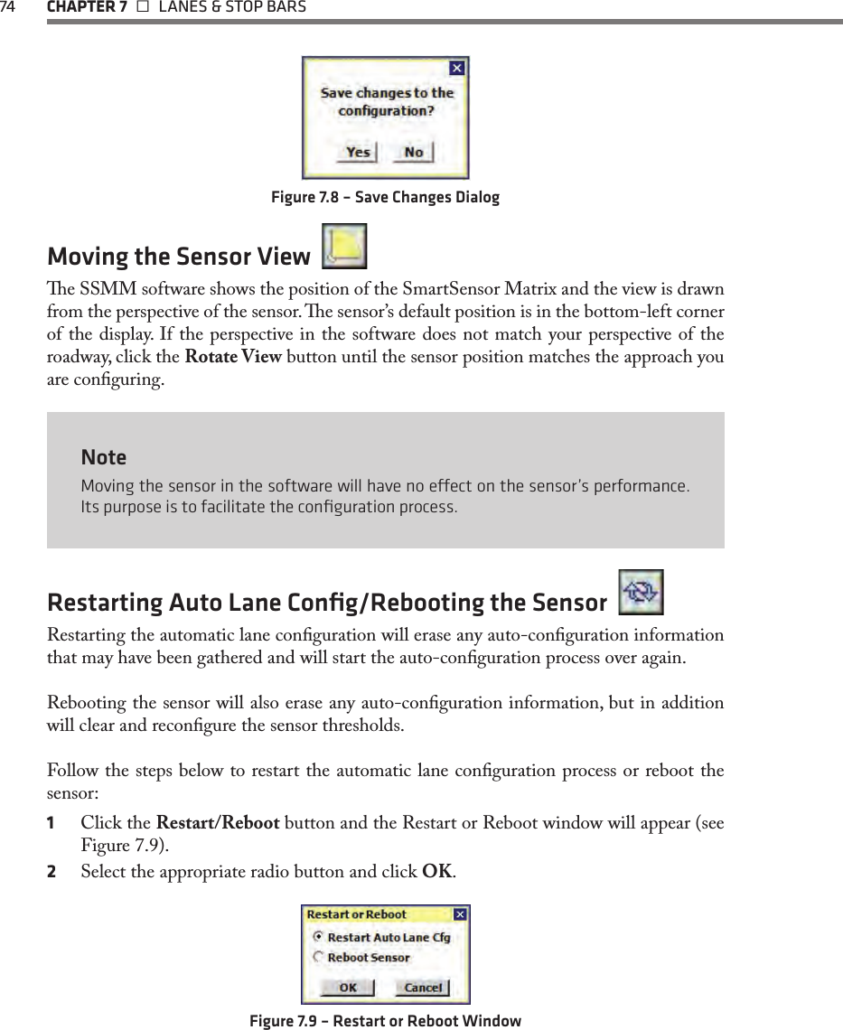 74 CHAPTER 7   LANES &amp; STOP BARSFigure 7.8 – Save Changes DialogMoving the Sensor View  e SSMM software shows the position of the SmartSensor Matrix and the view is drawn from the perspective of the sensor. e sensor’s default position is in the bottom-left corner of the display. If the perspective in the software does not match your perspective of the roadway, click the Rotate View button until the sensor position matches the approach you are conguring.NoteMoving the sensor in the software will have no eect on the sensor’s performance. Its purpose is to facilitate the conﬁguration process.Restarting Auto Lane Conﬁg/Rebooting the Sensor  Restarting the automatic lane conguration will erase any auto-conguration information that may have been gathered and will start the auto-conguration process over again.Rebooting the sensor will also erase any auto-conguration information, but in addition will clear and recongure the sensor thresholds. Follow the steps below to restart the automatic lane conguration process or reboot the sensor:1  Click the Restart/Reboot button and the Restart or Reboot window will appear (see Figure 7.9).2  Select the appropriate radio button and click OK.Figure 7.9 – Restart or Reboot Window