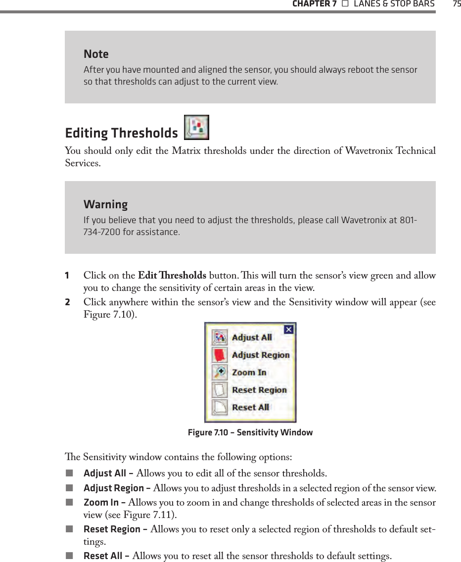   CHAPTER 7    LANES &amp; STOP BARS  75NoteAfter you have mounted and aligned the sensor, you should always reboot the sensor so that thresholds can adjust to the current view.Editing Thresholds  You should only edit the Matrix thresholds under the direction of Wavetronix Technical Services.WarningIf you believe that you need to adjust the thresholds, please call Wavetronix at 801-734-7200 for assistance.1  Click on the Edit resholds button. is will turn the sensor’s view green and allow you to change the sensitivity of certain areas in the view.2  Click anywhere within the sensor’s view and the Sensitivity window will appear (see Figure 7.10).Figure 7.10 – Sensitivity Windowe Sensitivity window contains the following options: Adjust All – Allows you to edit all of the sensor thresholds.  Adjust Region – Allows you to adjust thresholds in a selected region of the sensor view. Zoom In – Allows you to zoom in and change thresholds of selected areas in the sensor view (see Figure 7.11).  Reset Region – Allows you to reset only a selected region of thresholds to default set-tings. Reset All – Allows you to reset all the sensor thresholds to default settings.