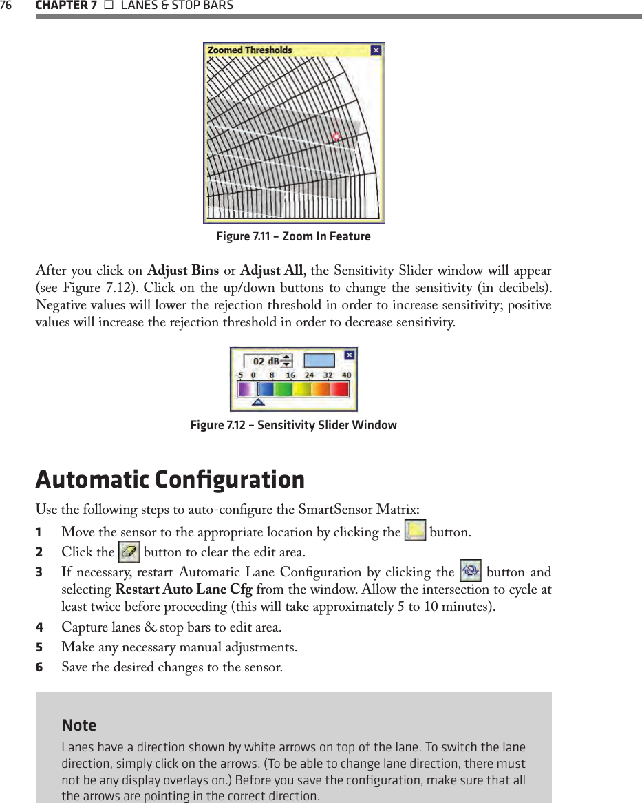 76 CHAPTER 7   LANES &amp; STOP BARSFigure 7.11 – Zoom In FeatureAfter you click on Adjust Bins or Adjust All, the Sensitivity Slider window will appear (see Figure 7.12). Click on the up/down buttons to change the sensitivity (in decibels). Negative values will lower the rejection threshold in order to increase sensitivity; positive values will increase the rejection threshold in order to decrease sensitivity.Figure 7.12 – Sensitivity Slider WindowAutomatic ConﬁgurationUse the following steps to auto-congure the SmartSensor Matrix:1  Move the sensor to the appropriate location by clicking the   button.2  Click the   button to clear the edit area.3  If necessary, restart Automatic Lane Conguration by clicking the   button and selecting Restart Auto Lane Cfg from the window. Allow the intersection to cycle at least twice before proceeding (this will take approximately 5 to 10 minutes).4  Capture lanes &amp; stop bars to edit area.5  Make any necessary manual adjustments.6  Save the desired changes to the sensor.NoteLanes have a direction shown by white arrows on top of the lane. To switch the lane direction, simply click on the arrows. (To be able to change lane direction, there must not be any display overlays on.) Before you save the conﬁguration, make sure that all the arrows are pointing in the correct direction.