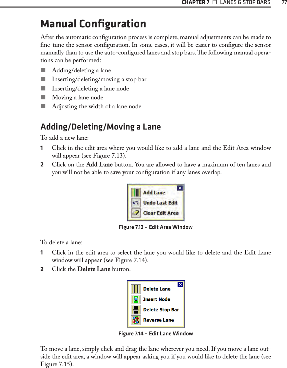   CHAPTER 7    LANES &amp; STOP BARS  77Manual ConﬁgurationAfter the automatic conguration process is complete, manual adjustments can be made to ne-tune the sensor conguration. In some cases, it will be easier to congure the sensor manually than to use the auto-congured lanes and stop bars. e following manual opera-tions can be performed: Adding/deleting a lane Inserting/deleting/moving a stop bar Inserting/deleting a lane node Moving a lane node Adjusting the width of a lane nodeAdding/Deleting/Moving a LaneTo add a new lane:1  Click in the edit area where you would like to add a lane and the Edit Area window will appear (see Figure 7.13).2  Click on the Add Lane button. You are allowed to have a maximum of ten lanes and you will not be able to save your conguration if any lanes overlap. Figure 7.13 – Edit Area WindowTo delete a lane:1  Click in the edit area to select the lane you would like to delete and the Edit Lane window will appear (see Figure 7.14).2  Click the Delete Lane button.Figure 7.14 – Edit Lane WindowTo move a lane, simply click and drag the lane wherever you need. If you move a lane out-side the edit area, a window will appear asking you if you would like to delete the lane (see Figure 7.15).