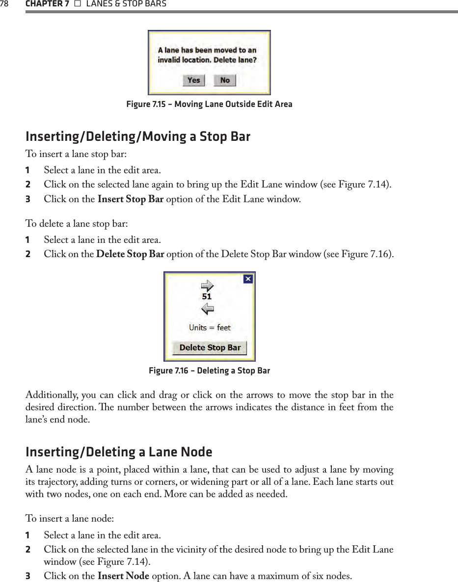 78 CHAPTER 7   LANES &amp; STOP BARSFigure 7.15 – Moving Lane Outside Edit AreaInserting/Deleting/Moving a Stop BarTo insert a lane stop bar:1  Select a lane in the edit area.2  Click on the selected lane again to bring up the Edit Lane window (see Figure 7.14).3  Click on the Insert Stop Bar option of the Edit Lane window.To delete a lane stop bar:1  Select a lane in the edit area.2  Click on the Delete Stop Bar option of the Delete Stop Bar window (see Figure 7.16).Figure 7.16 – Deleting a Stop BarAdditionally, you can click and drag or click on the arrows to move the stop bar in the desired direction. e number between the arrows indicates the distance in feet from the lane’s end node.Inserting/Deleting a Lane NodeA lane node is a point, placed within a lane, that can be used to adjust a lane by moving its trajectory, adding turns or corners, or widening part or all of a lane. Each lane starts out with two nodes, one on each end. More can be added as needed.To insert a lane node:1  Select a lane in the edit area.2  Click on the selected lane in the vicinity of the desired node to bring up the Edit Lane window (see Figure 7.14).3  Click on the Insert Node option. A lane can have a maximum of six nodes.