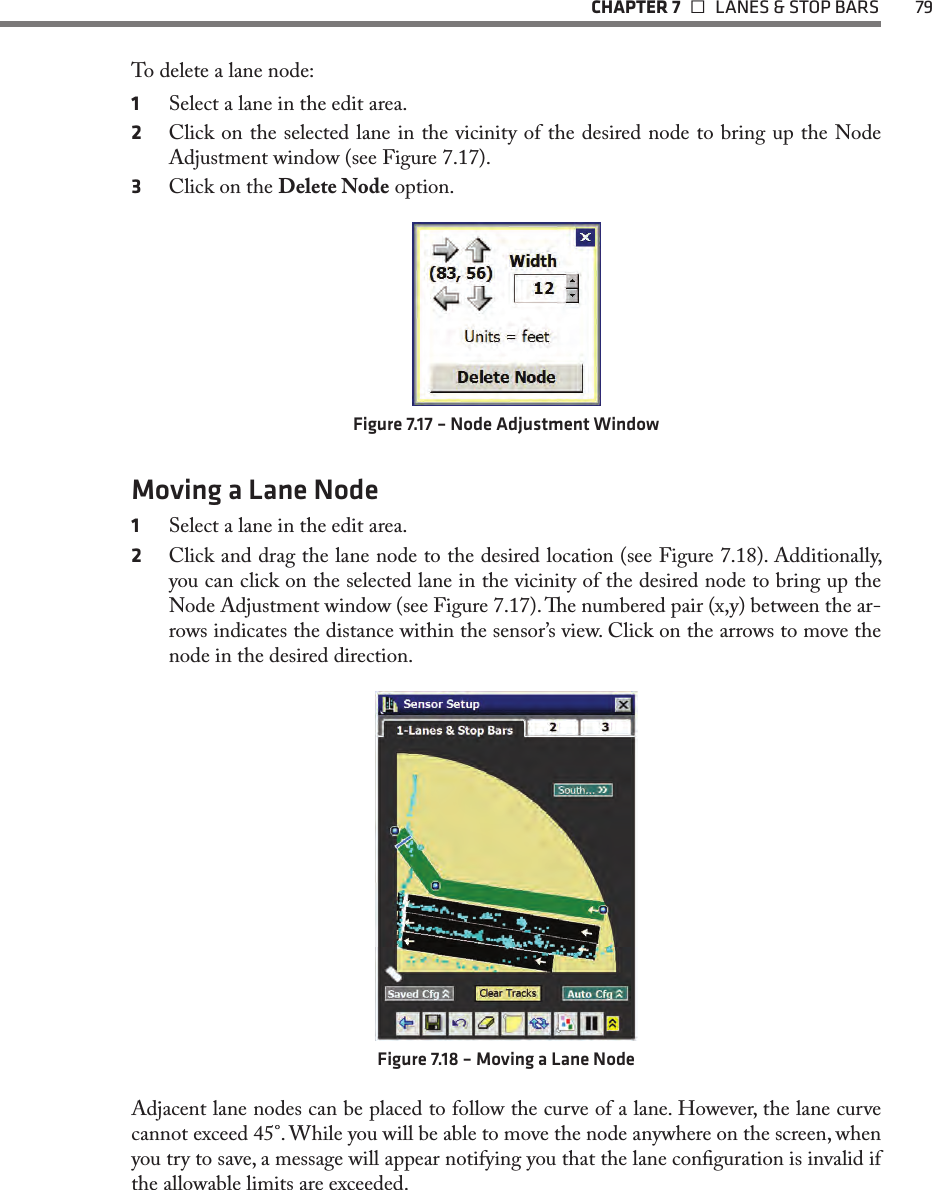   CHAPTER 7    LANES &amp; STOP BARS  79To delete a lane node:1  Select a lane in the edit area.2  Click on the selected lane in the vicinity of the desired node to bring up the Node Adjustment window (see Figure 7.17).3  Click on the Delete Node option.Figure 7.17 – Node Adjustment WindowMoving a Lane Node1  Select a lane in the edit area.2  Click and drag the lane node to the desired location (see Figure 7.18). Additionally, you can click on the selected lane in the vicinity of the desired node to bring up the Node Adjustment window (see Figure 7.17). e numbered pair (x,y) between the ar-rows indicates the distance within the sensor’s view. Click on the arrows to move the node in the desired direction. Figure 7.18 – Moving a Lane NodeAdjacent lane nodes can be placed to follow the curve of a lane. However, the lane curve cannot exceed 45°. While you will be able to move the node anywhere on the screen, when you try to save, a message will appear notifying you that the lane conguration is invalid if the allowable limits are exceeded.