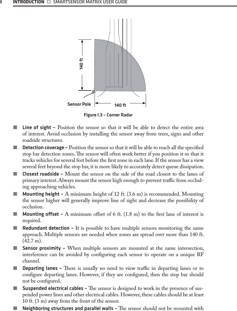 8  INTRODUCTION   SMARTSENSOR MATRIX USER GUIDE140 ftSensor Pole140 ftFigure I.3 – Corner Radar Line of sight – Position the sensor so that it will be able to detect the entire area of interest. Avoid occlusion by installing the sensor away from trees, signs and other roadside structures. Detection coverage – Position the sensor so that it will be able to reach all the specied stop bar detection zones. e sensor will often work better if you position it so that it tracks vehicles for several feet before the rst zone in each lane. If the sensor has a view several feet beyond the stop bar, it is more likely to accurately detect queue dissipation.  Closest roadside – Mount the sensor on the side of the road closest to the lanes of primary interest. Always mount the sensor high enough to prevent trac from occlud-ing approaching vehicles.  Mounting height – A minimum height of 12 ft. (3.6 m) is recommended. Mounting the sensor higher will generally improve line of sight and decrease the possibility of occlusion.  Mounting oset – A minimum oset of 6 ft. (1.8 m) to the rst lane of interest is required. Redundant detection – It is possible to have multiple sensors monitoring the same approach. Multiple sensors are needed when zones are spread over more than 140 ft. (42.7 m). Sensor proximity – When multiple sensors are mounted at the same intersection, interference can be avoided by conguring each sensor to operate on a unique RF channel.  Departing lanes – ere is usually no need to view trac in departing lanes or to congure departing lanes. However, if they are congured, then the stop bar should not be congured. Suspended electrical cables – e sensor is designed to work in the presence of sus-pended power lines and other electrical cables. However, these cables should be at least 10 ft. (3 m) away from the front of the sensor.  Neighboring structures and parallel walls – e sensor should not be mounted with 