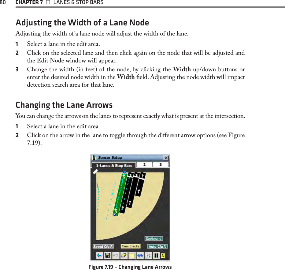 80  CHAPTER 7   LANES &amp; STOP BARSAdjusting the Width of a Lane NodeAdjusting the width of a lane node will adjust the width of the lane.1  Select a lane in the edit area.2  Click on the selected lane and then click again on the node that will be adjusted and the Edit Node window will appear.3  Change the width (in feet) of the node, by clicking the Width up/down buttons or enter the desired node width in the Width eld. Adjusting the node width will impact detection search area for that lane.Changing the Lane ArrowsYou can change the arrows on the lanes to represent exactly what is present at the intersection. 1  Select a lane in the edit area.2  Click on the arrow in the lane to toggle through the dierent arrow options (see Figure 7.19).Figure 7.19 – Changing Lane Arrows