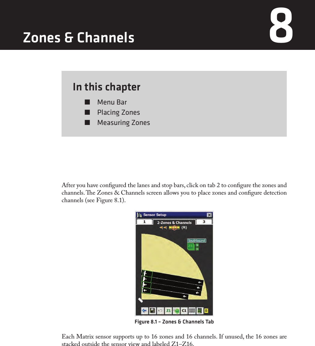 In this chapter  Menu Bar  Placing Zones  Measuring Zones8After you have congured the lanes and stop bars, click on tab 2 to congure the zones and channels. e Zones &amp; Channels screen allows you to place zones and congure detection channels (see Figure 8.1). Figure 8.1 – Zones &amp; Channels TabEach Matrix sensor supports up to 16 zones and 16 channels. If unused, the 16 zones are stacked outside the sensor view and labeled Z1–Z16.Zones &amp; Channels 8 