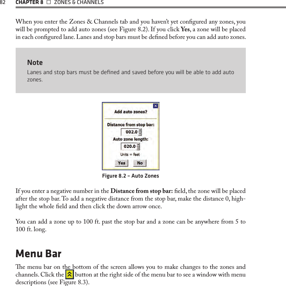 82  CHAPTER 8   ZONES &amp; CHANNELSWhen you enter the Zones &amp; Channels tab and you haven’t yet congured any zones, you will be prompted to add auto zones (see Figure 8.2). If you click Yes, a zone will be placed in each congured lane. Lanes and stop bars must be dened before you can add auto zones.NoteLanes and stop bars must be deﬁned and saved before you will be able to add auto zones.Figure 8.2 – Auto ZonesIf you enter a negative number in the Distance from stop bar: eld, the zone will be placed after the stop bar. To add a negative distance from the stop bar, make the distance 0, high-light the whole eld and then click the down arrow once. You can add a zone up to 100 ft. past the stop bar and a zone can be anywhere from 5 to 100 ft. long.  Menu Bare menu bar on the bottom of the screen allows you to make changes to the zones and channels. Click the   button at the right side of the menu bar to see a window with menu descriptions (see Figure 8.3).