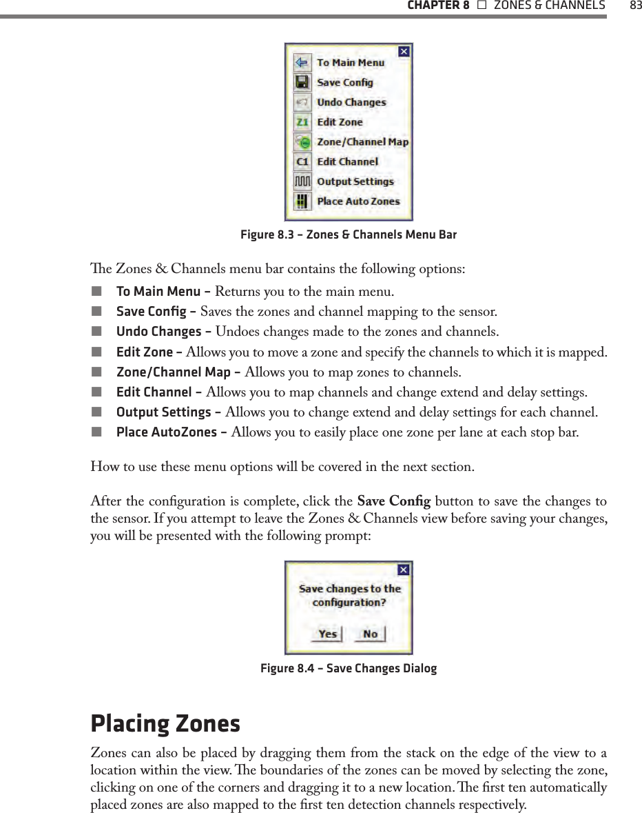   CHAPTER 8    ZONES &amp; CHANNELS  83Figure 8.3 – Zones &amp; Channels Menu Bare Zones &amp; Channels menu bar contains the following options: To Main Menu – Returns you to the main menu. Save Conﬁg – Saves the zones and channel mapping to the sensor. Undo Changes – Undoes changes made to the zones and channels. Edit Zone – Allows you to move a zone and specify the channels to which it is mapped. Zone/Channel Map – Allows you to map zones to channels. Edit Channel – Allows you to map channels and change extend and delay settings. Output Settings – Allows you to change extend and delay settings for each channel. Place AutoZones – Allows you to easily place one zone per lane at each stop bar.How to use these menu options will be covered in the next section.After the conguration is complete, click the Save Cong button to save the changes to the sensor. If you attempt to leave the Zones &amp; Channels view before saving your changes, you will be presented with the following prompt:Figure 8.4 – Save Changes DialogPlacing ZonesZones can also be placed by dragging them from the stack on the edge of the view to a location within the view. e boundaries of the zones can be moved by selecting the zone, clicking on one of the corners and dragging it to a new location. e rst ten automatically placed zones are also mapped to the rst ten detection channels respectively.