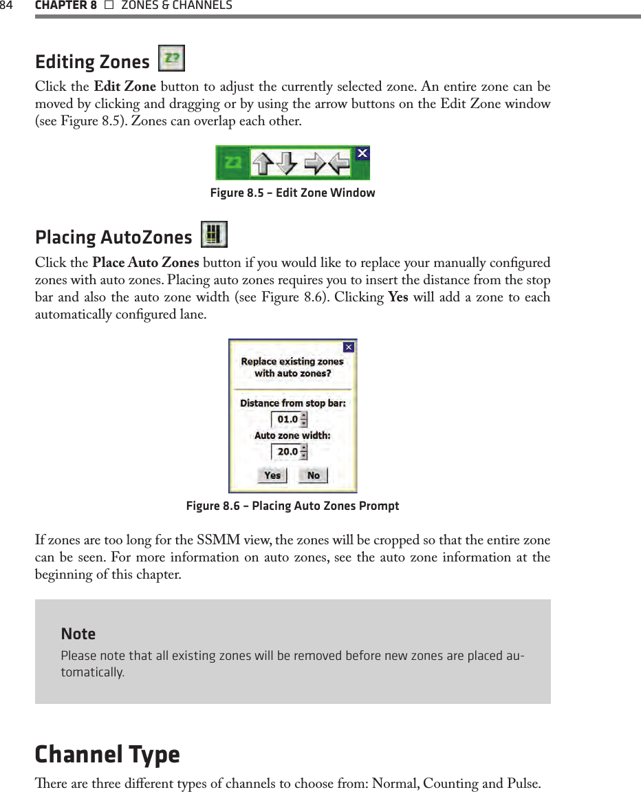 84  CHAPTER 8   ZONES &amp; CHANNELSEditing Zones  Click the Edit Zone button to adjust the currently selected zone. An entire zone can be moved by clicking and dragging or by using the arrow buttons on the Edit Zone window (see Figure 8.5). Zones can overlap each other.Figure 8.5 – Edit Zone WindowPlacing AutoZones  Click the Place Auto Zones button if you would like to replace your manually congured zones with auto zones. Placing auto zones requires you to insert the distance from the stop bar and also the auto zone width (see Figure 8.6). Clicking Yes will add a zone to each automatically congured lane. Figure 8.6 – Placing Auto Zones PromptIf zones are too long for the SSMM view, the zones will be cropped so that the entire zone can be seen. For more information on auto zones, see the auto zone information at the beginning of this chapter.NotePlease note that all existing zones will be removed before new zones are placed au-tomatically.Channel Typeere are three dierent types of channels to choose from: Normal, Counting and Pulse. 