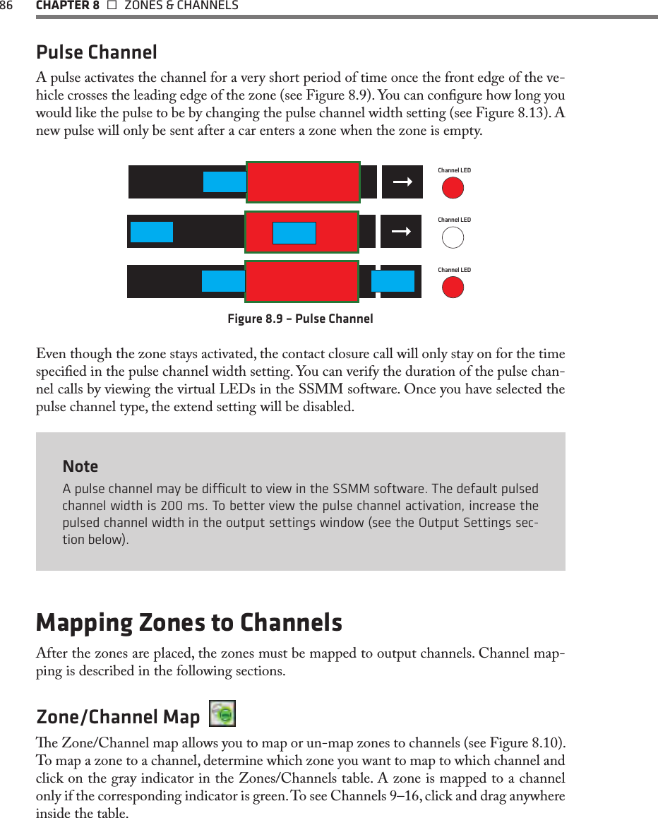 86  CHAPTER 8   ZONES &amp; CHANNELSPulse ChannelA pulse activates the channel for a very short period of time once the front edge of the ve-hicle crosses the leading edge of the zone (see Figure 8.9). You can congure how long you would like the pulse to be by changing the pulse channel width setting (see Figure 8.13). A new pulse will only be sent after a car enters a zone when the zone is empty. Channel LEDPulseChannel LEDChannel LEDFigure 8.9 – Pulse ChannelEven though the zone stays activated, the contact closure call will only stay on for the time specied in the pulse channel width setting. You can verify the duration of the pulse chan-nel calls by viewing the virtual LEDs in the SSMM software. Once you have selected the pulse channel type, the extend setting will be disabled. NoteA pulse channel may be dicult to view in the SSMM software. The default pulsed channel width is 200 ms. To better view the pulse channel activation, increase the pulsed channel width in the output settings window (see the Output Settings sec-tion below).Mapping Zones to ChannelsAfter the zones are placed, the zones must be mapped to output channels. Channel map-ping is described in the following sections.Zone/Channel Map  e Zone/Channel map allows you to map or un-map zones to channels (see Figure 8.10). To map a zone to a channel, determine which zone you want to map to which channel and click on the gray indicator in the Zones/Channels table. A zone is mapped to a channel only if the corresponding indicator is green. To see Channels 9–16, click and drag anywhere inside the table.