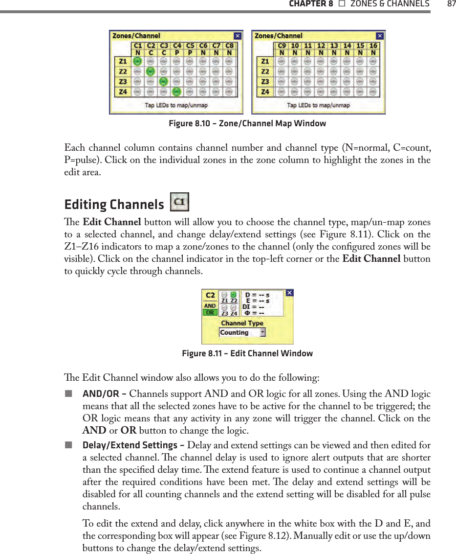   CHAPTER 8    ZONES &amp; CHANNELS  87Figure 8.10 – Zone/Channel Map WindowEach channel column contains channel number and channel type (N=normal, C=count, P=pulse). Click on the individual zones in the zone column to highlight the zones in the edit area. Editing Channels  e Edit Channel button will allow you to choose the channel type, map/un-map zones to a selected channel, and change delay/extend settings (see Figure 8.11). Click on the Z1–Z16 indicators to map a zone/zones to the channel (only the congured zones will be visible). Click on the channel indicator in the top-left corner or the Edit Channel button to quickly cycle through channels.Figure 8.11 – Edit Channel Windowe Edit Channel window also allows you to do the following:  AND/OR – Channels support AND and OR logic for all zones. Using the AND logic means that all the selected zones have to be active for the channel to be triggered; the OR logic means that any activity in any zone will trigger the channel. Click on the AND or OR button to change the logic.  Delay/Extend Settings – Delay and extend settings can be viewed and then edited for a selected channel. e channel delay is used to ignore alert outputs that are shorter than the specied delay time. e extend feature is used to continue a channel output after the required conditions have been met. e delay and extend settings will be disabled for all counting channels and the extend setting will be disabled for all pulse channels.To edit the extend and delay, click anywhere in the white box with the D and E, and the corresponding box will appear (see Figure 8.12). Manually edit or use the up/down buttons to change the delay/extend settings.