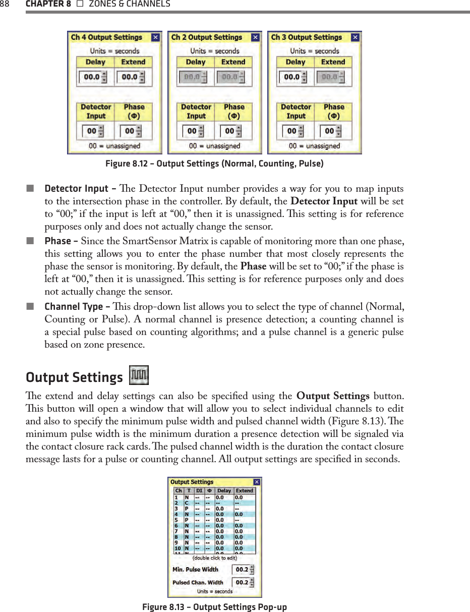 88  CHAPTER 8   ZONES &amp; CHANNELS     Figure 8.12 – Output Settings (Normal, Counting, Pulse) Detector Input – e Detector Input number provides a way for you to map inputs to the intersection phase in the controller. By default, the Detector Input will be set to “00;” if the input is left at “00,” then it is unassigned. is setting is for reference purposes only and does not actually change the sensor.   Phase – Since the SmartSensor Matrix is capable of monitoring more than one phase, this setting allows you to enter the phase number that most closely represents the phase the sensor is monitoring. By default, the Phase will be set to “00;” if the phase is left at “00,” then it is unassigned. is setting is for reference purposes only and does not actually change the sensor. Channel Type – is drop-down list allows you to select the type of channel (Normal, Counting or Pulse). A normal channel is presence detection; a counting channel is a special pulse based on counting algorithms; and a pulse channel is a generic pulse based on zone presence.Output Settings  e extend and delay settings can also be specied using the Output Settings button. is button will open a window that will allow you to select individual channels to edit and also to specify the minimum pulse width and pulsed channel width (Figure 8.13). e minimum pulse width is the minimum duration a presence detection will be signaled via the contact closure rack cards. e pulsed channel width is the duration the contact closure message lasts for a pulse or counting channel. All output settings are specied in seconds.Figure 8.13 – Output Settings Pop-up