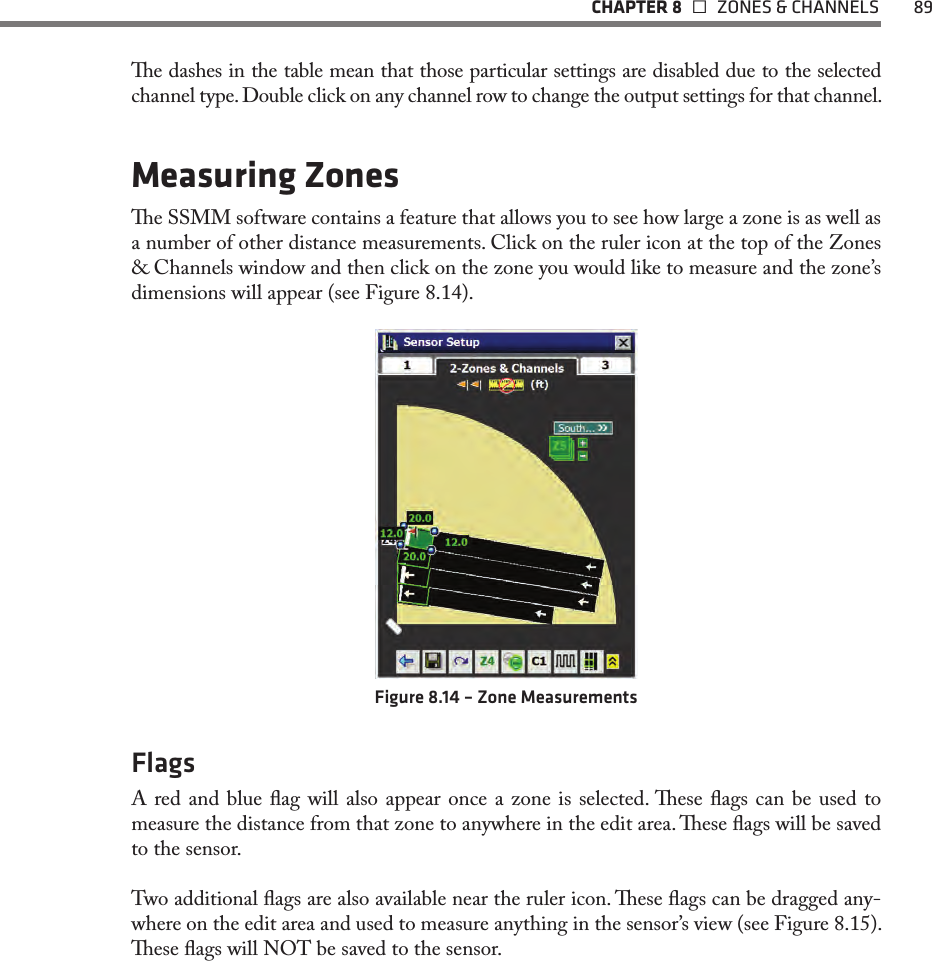   CHAPTER 8    ZONES &amp; CHANNELS  89e dashes in the table mean that those particular settings are disabled due to the selected channel type. Double click on any channel row to change the output settings for that channel.Measuring Zonese SSMM software contains a feature that allows you to see how large a zone is as well as a number of other distance measurements. Click on the ruler icon at the top of the Zones &amp; Channels window and then click on the zone you would like to measure and the zone’s dimensions will appear (see Figure 8.14).Figure 8.14 – Zone MeasurementsFlagsA red and blue ag will also appear once a zone is selected. ese ags can be used to measure the distance from that zone to anywhere in the edit area. ese ags will be saved to the sensor. Two additional ags are also available near the ruler icon. ese ags can be dragged any-where on the edit area and used to measure anything in the sensor’s view (see Figure 8.15). ese ags will NOT be saved to the sensor.