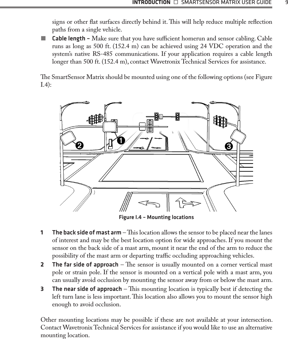  INTRODUCTION   SMARTSENSOR MATRIX USER GUIDE  9signs or other at surfaces directly behind it. is will help reduce multiple reection paths from a single vehicle.  Cable length – Make sure that you have sucient homerun and sensor cabling. Cable runs as long as 500 ft. (152.4 m) can be achieved using 24 VDC operation and the system’s native RS-485 communications. If your application requires a cable length longer than 500 ft. (152.4 m), contact Wavetronix Technical Services for assistance.e SmartSensor Matrix should be mounted using one of the following options (see Figure I.4):➌➋➊Figure I.4 – Mounting locations1  The back side of mast arm – is location allows the sensor to be placed near the lanes of interest and may be the best location option for wide approaches. If you mount the sensor on the back side of a mast arm, mount it near the end of the arm to reduce the possibility of the mast arm or departing trac occluding approaching vehicles. 2  The far side of approach – e sensor is usually mounted on a corner vertical mast pole or strain pole. If the sensor is mounted on a vertical pole with a mast arm, you can usually avoid occlusion by mounting the sensor away from or below the mast arm.3  The near side of approach – is mounting location is typically best if detecting the left turn lane is less important. is location also allows you to mount the sensor high enough to avoid occlusion.Other mounting locations may be possible if these are not available at your intersection. Contact Wavetronix Technical Services for assistance if you would like to use an alternative mounting location.