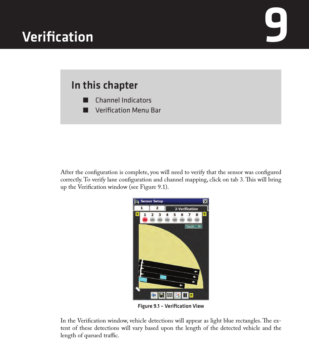 In this chapter  Channel Indicators  Veriﬁcation Menu Bar9After the conguration is complete, you will need to verify that the sensor was congured correctly. To verify lane conguration and channel mapping, click on tab 3. is will bring up the Verication window (see Figure 9.1).Figure 9.1 – Veriﬁcation ViewIn the Verication window, vehicle detections will appear as light blue rectangles. e ex-tent of these detections will vary based upon the length of the detected vehicle and the length of queued trac.Veriﬁcation 9 