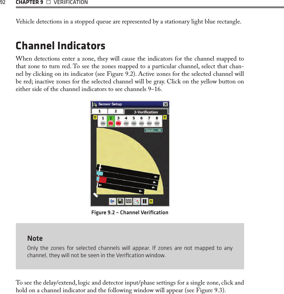 92 CHAPTER 9   VERIFICATIONVehicle detections in a stopped queue are represented by a stationary light blue rectangle. Channel IndicatorsWhen detections enter a zone, they will cause the indicators for the channel mapped to that zone to turn red. To see the zones mapped to a particular channel, select that chan-nel by clicking on its indicator (see Figure 9.2). Active zones for the selected channel will be red; inactive zones for the selected channel will be gray. Click on the yellow button on either side of the channel indicators to see channels 9–16.Figure 9.2 – Channel VeriﬁcationNoteOnly the zones for selected channels will appear. If zones are not mapped to any channel, they will not be seen in the Veriﬁcation window.To see the delay/extend, logic and detector input/phase settings for a single zone, click and hold on a channel indicator and the following window will appear (see Figure 9.3).