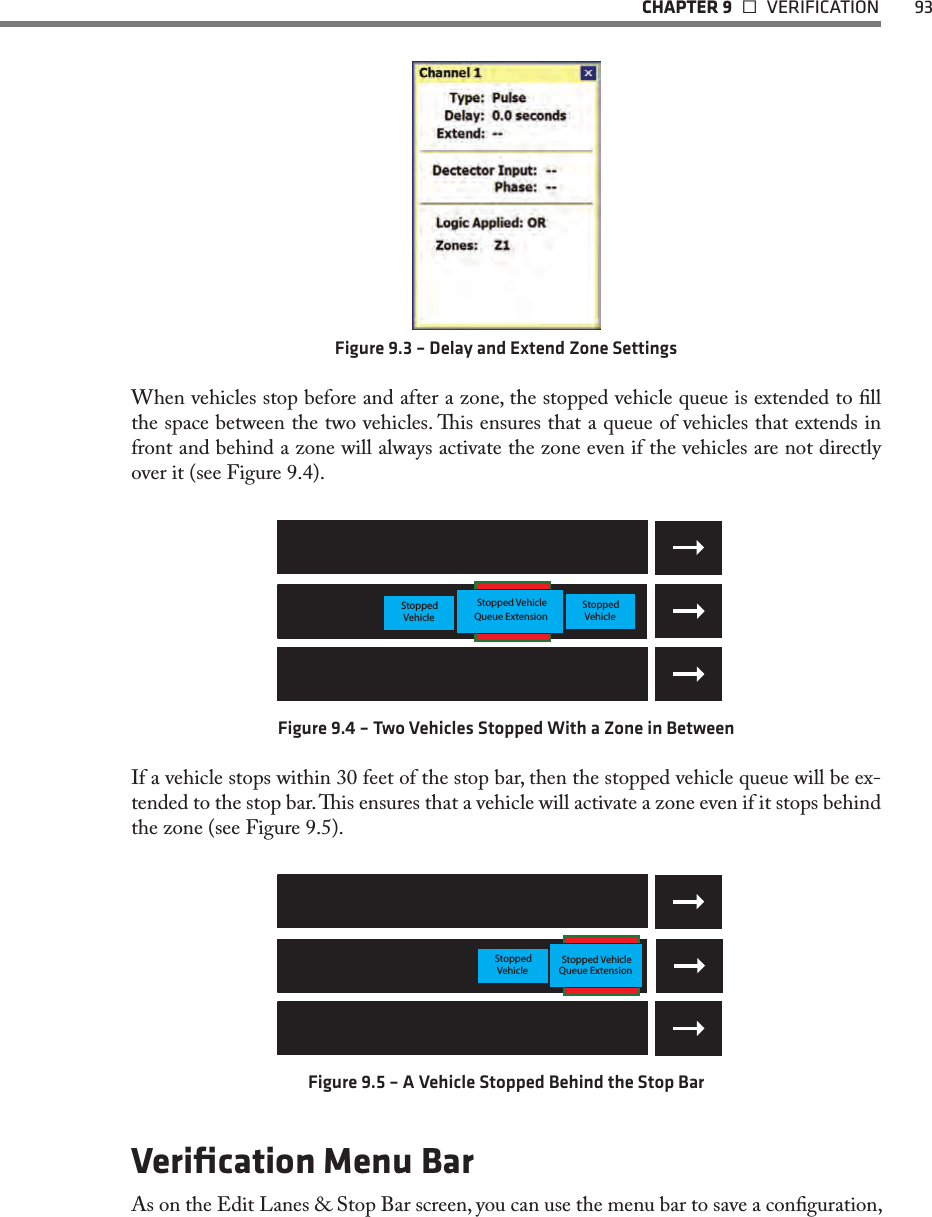   CHAPTER 9   VERIFICATION  93Figure 9.3 – Delay and Extend Zone SettingsWhen vehicles stop before and after a zone, the stopped vehicle queue is extended to ll the space between the two vehicles. is ensures that a queue of vehicles that extends in front and behind a zone will always activate the zone even if the vehicles are not directly over it (see Figure 9.4).StoppedVehicleStoppedVehicle Queue ExtensionStopped VehicleFigure 9.4 – Two Vehicles Stopped With a Zone in Between If a vehicle stops within 30 feet of the stop bar, then the stopped vehicle queue will be ex-tended to the stop bar. is ensures that a vehicle will activate a zone even if it stops behind the zone (see Figure 9.5).Stopped VehicleQueue ExtensionStoppedVehicleFigure 9.5 – A Vehicle Stopped Behind the Stop BarVeriﬁcation Menu BarAs on the Edit Lanes &amp; Stop Bar screen, you can use the menu bar to save a conguration, 