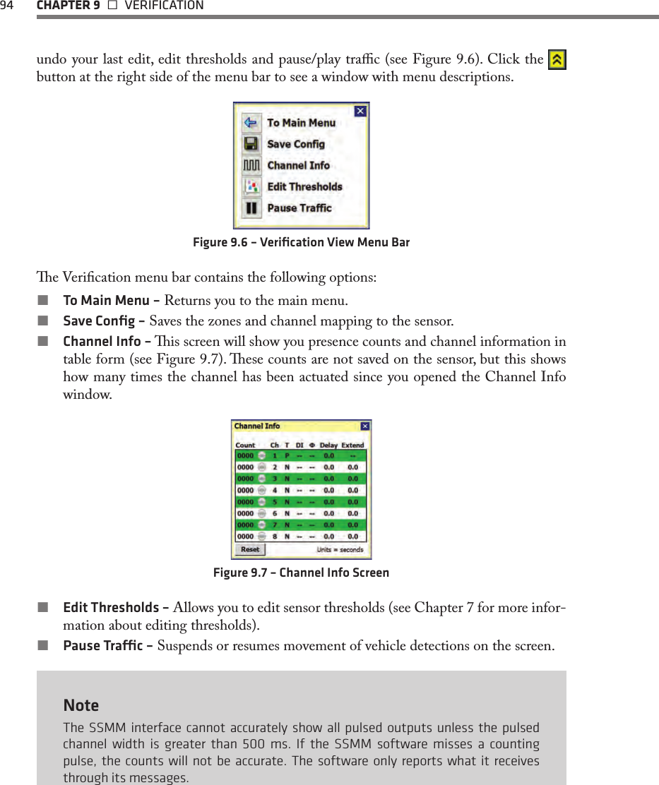 94  CHAPTER 9   VERIFICATIONundo your last edit, edit thresholds and pause/play trac (see Figure 9.6). Click the   button at the right side of the menu bar to see a window with menu descriptions.Figure 9.6 – Veriﬁcation View Menu Bare Verication menu bar contains the following options: To Main Menu – Returns you to the main menu. Save Conﬁg – Saves the zones and channel mapping to the sensor.  Channel Info – is screen will show you presence counts and channel information in table form (see Figure 9.7). ese counts are not saved on the sensor, but this shows how many times the channel has been actuated since you opened the Channel Info window.Figure 9.7 – Channel Info Screen Edit Thresholds – Allows you to edit sensor thresholds (see Chapter 7 for more infor-mation about editing thresholds). Pause Trac – Suspends or resumes movement of vehicle detections on the screen.NoteThe SSMM interface cannot accurately show all pulsed outputs unless the pulsed channel width is greater than 500 ms. If the SSMM software misses a counting pulse, the counts will not be accurate. The software only reports what it receives through its messages.