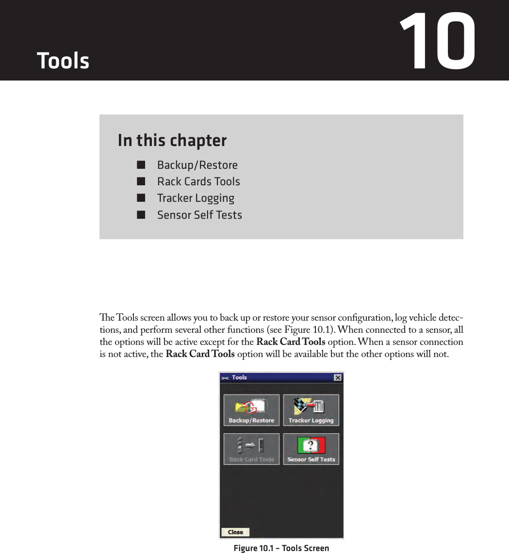 In this chapter  Backup/Restore  Rack Cards Tools  Tracker Logging  Sensor Self Tests10e Tools screen allows you to back up or restore your sensor conguration, log vehicle detec-tions, and perform several other functions (see Figure 10.1). When connected to a sensor, all the options will be active except for the Rack Card Tools option. When a sensor connection is not active, the Rack Card Tools option will be available but the other options will not.Figure 10.1 – Tools ScreenTools 10 