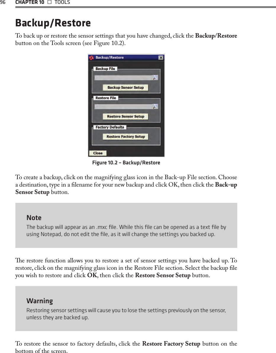 96 CHAPTER 10   TOOLSBackup/RestoreTo back up or restore the sensor settings that you have changed, click the Backup/Restore button on the Tools screen (see Figure 10.2).Figure 10.2 – Backup/RestoreTo create a backup, click on the magnifying glass icon in the Back-up File section. Choose a destination, type in a lename for your new backup and click OK, then click the Back-up Sensor Setup button.NoteThe backup will appear as an .mxc ﬁle. While this ﬁle can be opened as a text ﬁle by using Notepad, do not edit the ﬁle, as it will change the settings you backed up.e restore function allows you to restore a set of sensor settings you have backed up. To restore, click on the magnifying glass icon in the Restore File section. Select the backup le you wish to restore and click OK, then click the Restore Sensor Setup button.WarningRestoring sensor settings will cause you to lose the settings previously on the sensor, unless they are backed up.To restore the sensor to factory defaults, click the Restore Factory Setup button on the bottom of the screen. 