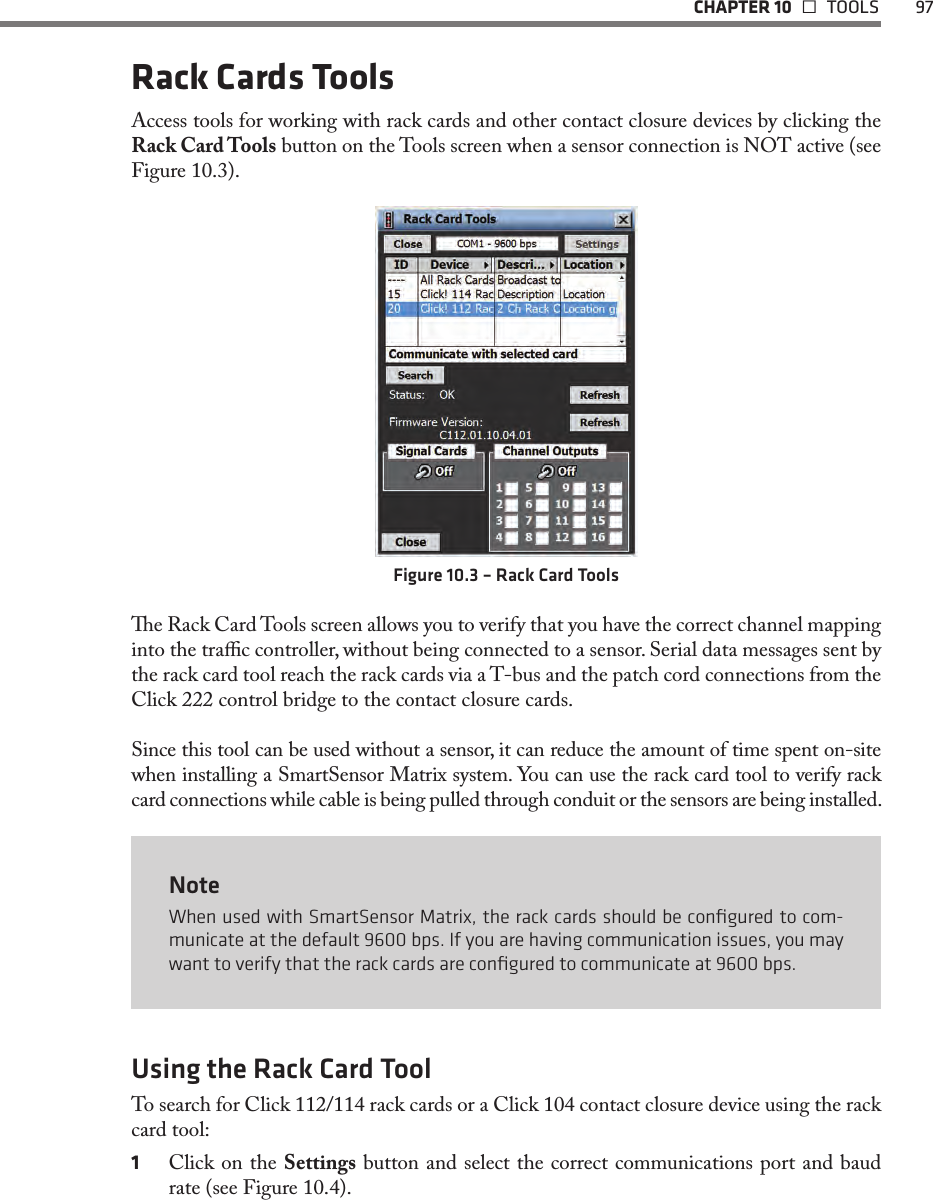   CHAPTER 10   TOOLS  97Rack Cards ToolsAccess tools for working with rack cards and other contact closure devices by clicking the Rack Card Tools button on the Tools screen when a sensor connection is NOT active (see Figure 10.3).Figure 10.3 – Rack Card Toolse Rack Card Tools screen allows you to verify that you have the correct channel mapping into the trac controller, without being connected to a sensor. Serial data messages sent by the rack card tool reach the rack cards via a T-bus and the patch cord connections from the Click 222 control bridge to the contact closure cards. Since this tool can be used without a sensor, it can reduce the amount of time spent on-site when installing a SmartSensor Matrix system. You can use the rack card tool to verify rack card connections while cable is being pulled through conduit or the sensors are being installed. NoteWhen used with SmartSensor Matrix, the rack cards should be conﬁgured to com-municate at the default 9600 bps. If you are having communication issues, you may want to verify that the rack cards are conﬁgured to communicate at 9600 bps.Using the Rack Card ToolTo search for Click 112/114 rack cards or a Click 104 contact closure device using the rack card tool:1  Click on the Settings button and select the correct communications port and baud rate (see Figure 10.4).