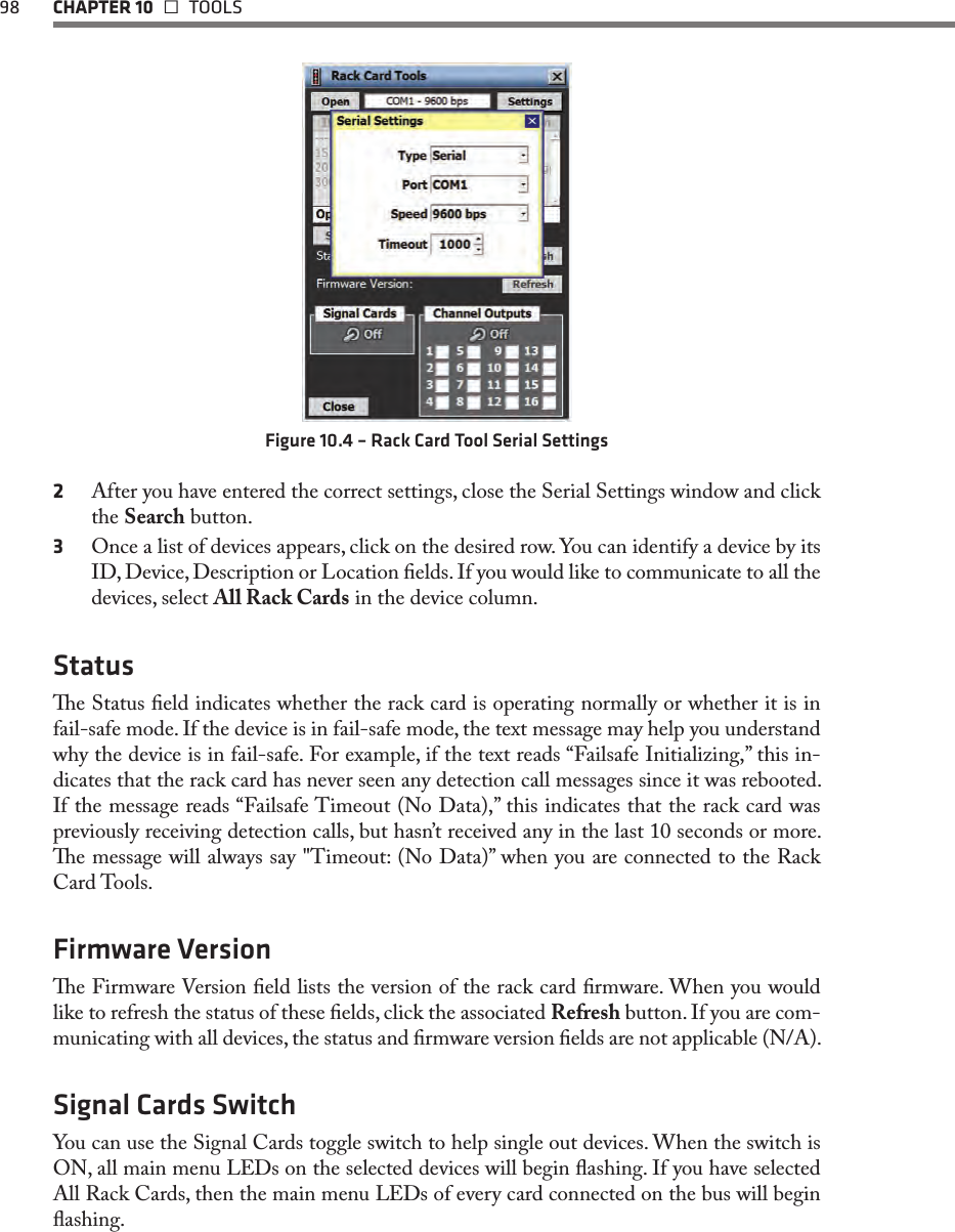 98  CHAPTER 10   TOOLSFigure 10.4 – Rack Card Tool Serial Settings2  After you have entered the correct settings, close the Serial Settings window and click the Search button.3  Once a list of devices appears, click on the desired row. You can identify a device by its ID, Device, Description or Location elds. If you would like to communicate to all the devices, select All Rack Cards in the device column. Statuse Status eld indicates whether the rack card is operating normally or whether it is in fail-safe mode. If the device is in fail-safe mode, the text message may help you understand why the device is in fail-safe. For example, if the text reads “Failsafe Initializing,” this in-dicates that the rack card has never seen any detection call messages since it was rebooted. If the message reads “Failsafe Timeout (No Data),” this indicates that the rack card was previously receiving detection calls, but hasn’t received any in the last 10 seconds or more. e message will always say &quot;Timeout: (No Data)” when you are connected to the Rack Card Tools.   Firmware Versione Firmware Version eld lists the version of the rack card rmware. When you would like to refresh the status of these elds, click the associated Refresh button. If you are com-municating with all devices, the status and rmware version elds are not applicable (N/A).Signal Cards SwitchYou can use the Signal Cards toggle switch to help single out devices. When the switch is ON, all main menu LEDs on the selected devices will begin ashing. If you have selected All Rack Cards, then the main menu LEDs of every card connected on the bus will begin ashing. 