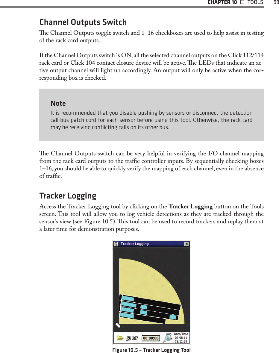   CHAPTER 10   TOOLS  99Channel Outputs Switche Channel Outputs toggle switch and 1–16 checkboxes are used to help assist in testing of the rack card outputs. If the Channel Outputs switch is ON, all the selected channel outputs on the Click 112/114 rack card or Click 104 contact closure device will be active. e LEDs that indicate an ac-tive output channel will light up accordingly. An output will only be active when the cor-responding box is checked. NoteIt is recommended that you disable pushing by sensors or disconnect the detection call bus patch cord for each sensor before using this tool. Otherwise, the rack card may be receiving conﬂicting calls on its other bus.e Channel Outputs switch can be very helpful in verifying the I/O channel mapping from the rack card outputs to the trac controller inputs. By sequentially checking boxes 1–16, you should be able to quickly verify the mapping of each channel, even in the absence of trac.Tracker LoggingAccess the Tracker Logging tool by clicking on the Tracker Logging button on the Tools screen. is tool will allow you to log vehicle detections as they are tracked through the sensor’s view (see Figure 10.5). is tool can be used to record trackers and replay them at a later time for demonstration purposes.Figure 10.5 – Tracker Logging Tool