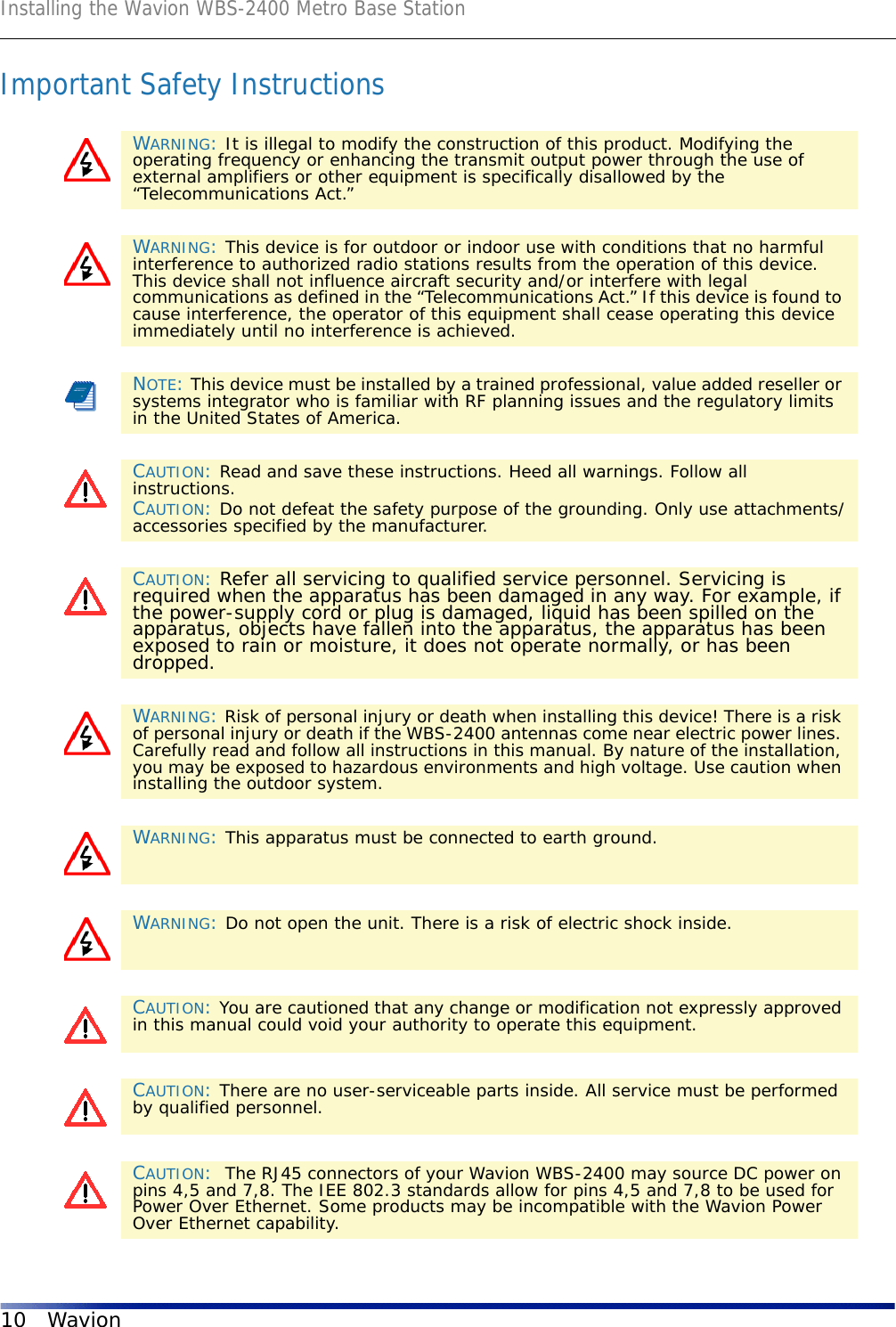 Installing the Wavion WBS-2400 Metro Base Station10 WavionImportant Safety InstructionsWARNING: It is illegal to modify the construction of this product. Modifying the operating frequency or enhancing the transmit output power through the use of external amplifiers or other equipment is specifically disallowed by the “Telecommunications Act.”WARNING: This device is for outdoor or indoor use with conditions that no harmful interference to authorized radio stations results from the operation of this device. This device shall not influence aircraft security and/or interfere with legal communications as defined in the “Telecommunications Act.” If this device is found to cause interference, the operator of this equipment shall cease operating this device immediately until no interference is achieved.NOTE: This device must be installed by a trained professional, value added reseller or systems integrator who is familiar with RF planning issues and the regulatory limits in the United States of America.CAUTION: Read and save these instructions. Heed all warnings. Follow all instructions. CAUTION: Do not defeat the safety purpose of the grounding. Only use attachments/accessories specified by the manufacturer.CAUTION: Refer all servicing to qualified service personnel. Servicing is required when the apparatus has been damaged in any way. For example, if the power-supply cord or plug is damaged, liquid has been spilled on the apparatus, objects have fallen into the apparatus, the apparatus has been exposed to rain or moisture, it does not operate normally, or has been dropped.WARNING: Risk of personal injury or death when installing this device! There is a risk of personal injury or death if the WBS-2400 antennas come near electric power lines. Carefully read and follow all instructions in this manual. By nature of the installation, you may be exposed to hazardous environments and high voltage. Use caution when installing the outdoor system.WARNING: This apparatus must be connected to earth ground.WARNING: Do not open the unit. There is a risk of electric shock inside.CAUTION: You are cautioned that any change or modification not expressly approved in this manual could void your authority to operate this equipment.CAUTION: There are no user-serviceable parts inside. All service must be performed by qualified personnel.CAUTION:  The RJ45 connectors of your Wavion WBS-2400 may source DC power on pins 4,5 and 7,8. The IEE 802.3 standards allow for pins 4,5 and 7,8 to be used for Power Over Ethernet. Some products may be incompatible with the Wavion Power Over Ethernet capability. 