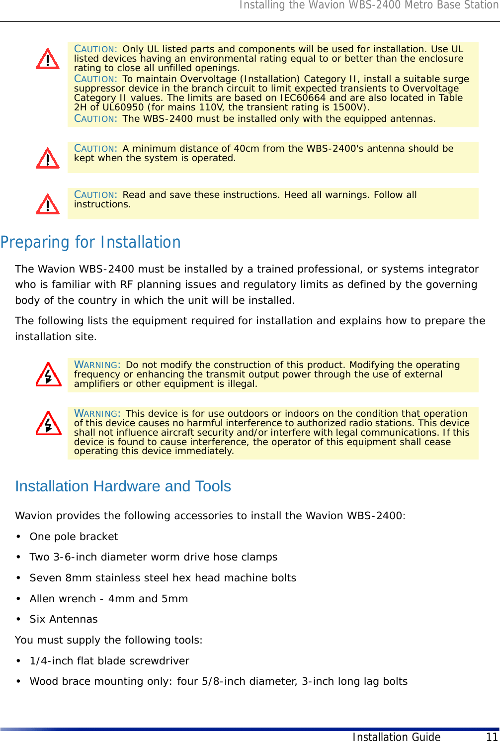 Installing the Wavion WBS-2400 Metro Base StationInstallation Guide 11Preparing for InstallationThe Wavion WBS-2400 must be installed by a trained professional, or systems integrator who is familiar with RF planning issues and regulatory limits as defined by the governing body of the country in which the unit will be installed.The following lists the equipment required for installation and explains how to prepare the installation site. Installation Hardware and ToolsWavion provides the following accessories to install the Wavion WBS-2400:•One pole bracket•Two 3-6-inch diameter worm drive hose clamps •Seven 8mm stainless steel hex head machine bolts•Allen wrench - 4mm and 5mm •Six AntennasYou must supply the following tools: •1/4-inch flat blade screwdriver•Wood brace mounting only: four 5/8-inch diameter, 3-inch long lag boltsCAUTION: Only UL listed parts and components will be used for installation. Use UL listed devices having an environmental rating equal to or better than the enclosure rating to close all unfilled openings.CAUTION: To maintain Overvoltage (Installation) Category II, install a suitable surge suppressor device in the branch circuit to limit expected transients to Overvoltage Category II values. The limits are based on IEC60664 and are also located in Table 2H of UL60950 (for mains 110V, the transient rating is 1500V).CAUTION: The WBS-2400 must be installed only with the equipped antennas.CAUTION: A minimum distance of 40cm from the WBS-2400&apos;s antenna should be kept when the system is operated. CAUTION: Read and save these instructions. Heed all warnings. Follow all instructions. WARNING: Do not modify the construction of this product. Modifying the operating frequency or enhancing the transmit output power through the use of external amplifiers or other equipment is illegal. WARNING: This device is for use outdoors or indoors on the condition that operation of this device causes no harmful interference to authorized radio stations. This device shall not influence aircraft security and/or interfere with legal communications. If this device is found to cause interference, the operator of this equipment shall cease operating this device immediately.