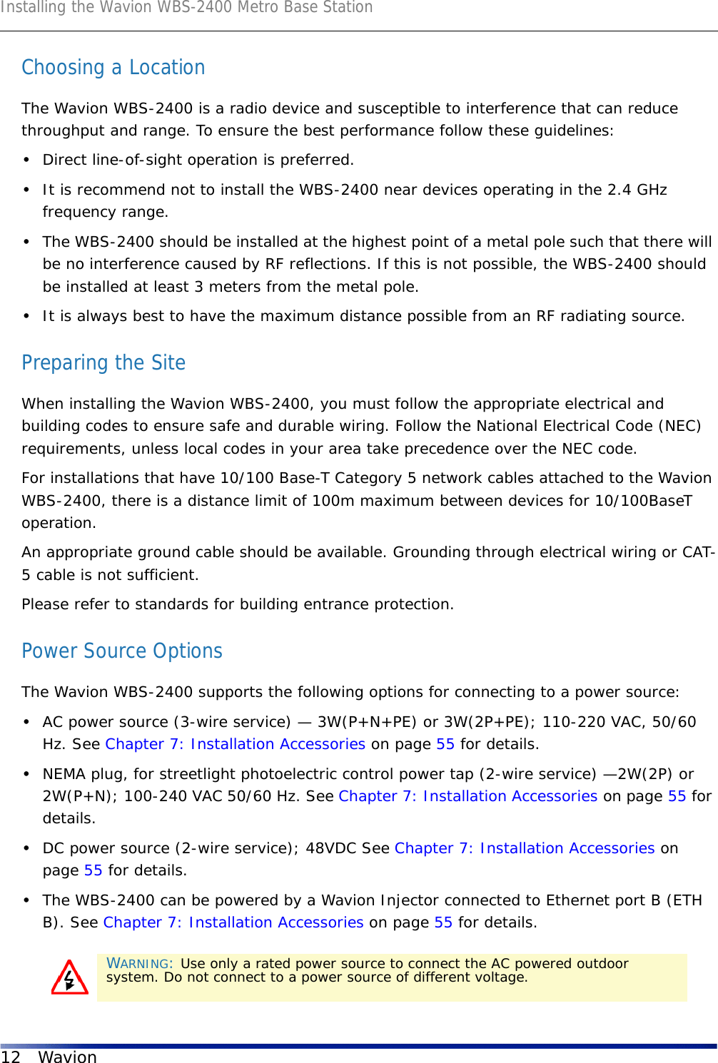 Installing the Wavion WBS-2400 Metro Base Station12 WavionChoosing a LocationThe Wavion WBS-2400 is a radio device and susceptible to interference that can reduce throughput and range. To ensure the best performance follow these guidelines: •Direct line-of-sight operation is preferred. •It is recommend not to install the WBS-2400 near devices operating in the 2.4 GHz frequency range.•The WBS-2400 should be installed at the highest point of a metal pole such that there will be no interference caused by RF reflections. If this is not possible, the WBS-2400 should be installed at least 3 meters from the metal pole.•It is always best to have the maximum distance possible from an RF radiating source.Preparing the SiteWhen installing the Wavion WBS-2400, you must follow the appropriate electrical and building codes to ensure safe and durable wiring. Follow the National Electrical Code (NEC) requirements, unless local codes in your area take precedence over the NEC code.For installations that have 10/100 Base-T Category 5 network cables attached to the Wavion WBS-2400, there is a distance limit of 100m maximum between devices for 10/100BaseT operation.An appropriate ground cable should be available. Grounding through electrical wiring or CAT-5 cable is not sufficient.Please refer to standards for building entrance protection.Power Source OptionsThe Wavion WBS-2400 supports the following options for connecting to a power source:•AC power source (3-wire service) — 3W(P+N+PE) or 3W(2P+PE); 110-220 VAC, 50/60 Hz. See Chapter 7: Installation Accessories on page 55 for details.•NEMA plug, for streetlight photoelectric control power tap (2-wire service) —2W(2P) or 2W(P+N); 100-240 VAC 50/60 Hz. See Chapter 7: Installation Accessories on page 55 for details.•DC power source (2-wire service); 48VDC See Chapter 7: Installation Accessories on page 55 for details.•The WBS-2400 can be powered by a Wavion Injector connected to Ethernet port B (ETH B). See Chapter 7: Installation Accessories on page 55 for details. WARNING: Use only a rated power source to connect the AC powered outdoor system. Do not connect to a power source of different voltage.