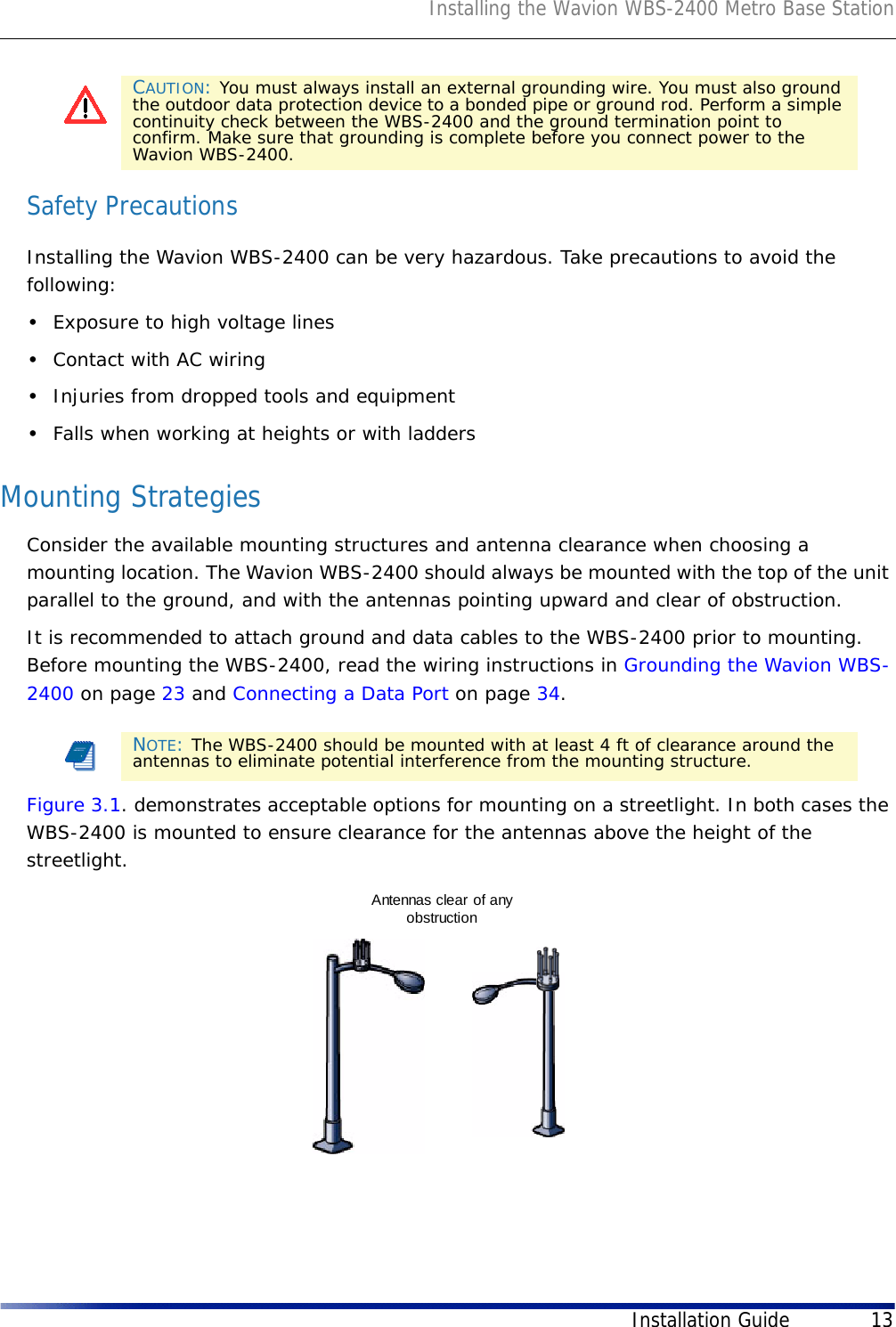 Installing the Wavion WBS-2400 Metro Base StationInstallation Guide 13Safety PrecautionsInstalling the Wavion WBS-2400 can be very hazardous. Take precautions to avoid the following:•Exposure to high voltage lines•Contact with AC wiring•Injuries from dropped tools and equipment•Falls when working at heights or with laddersMounting StrategiesConsider the available mounting structures and antenna clearance when choosing a mounting location. The Wavion WBS-2400 should always be mounted with the top of the unit parallel to the ground, and with the antennas pointing upward and clear of obstruction.It is recommended to attach ground and data cables to the WBS-2400 prior to mounting. Before mounting the WBS-2400, read the wiring instructions in Grounding the Wavion WBS-2400 on page 23 and Connecting a Data Port on page 34.Figure 3.1. demonstrates acceptable options for mounting on a streetlight. In both cases the WBS-2400 is mounted to ensure clearance for the antennas above the height of the streetlight.CAUTION: You must always install an external grounding wire. You must also ground the outdoor data protection device to a bonded pipe or ground rod. Perform a simple continuity check between the WBS-2400 and the ground termination point to confirm. Make sure that grounding is complete before you connect power to the Wavion WBS-2400.NOTE: The WBS-2400 should be mounted with at least 4 ft of clearance around the antennas to eliminate potential interference from the mounting structure.Antennas clear of anyobstruction