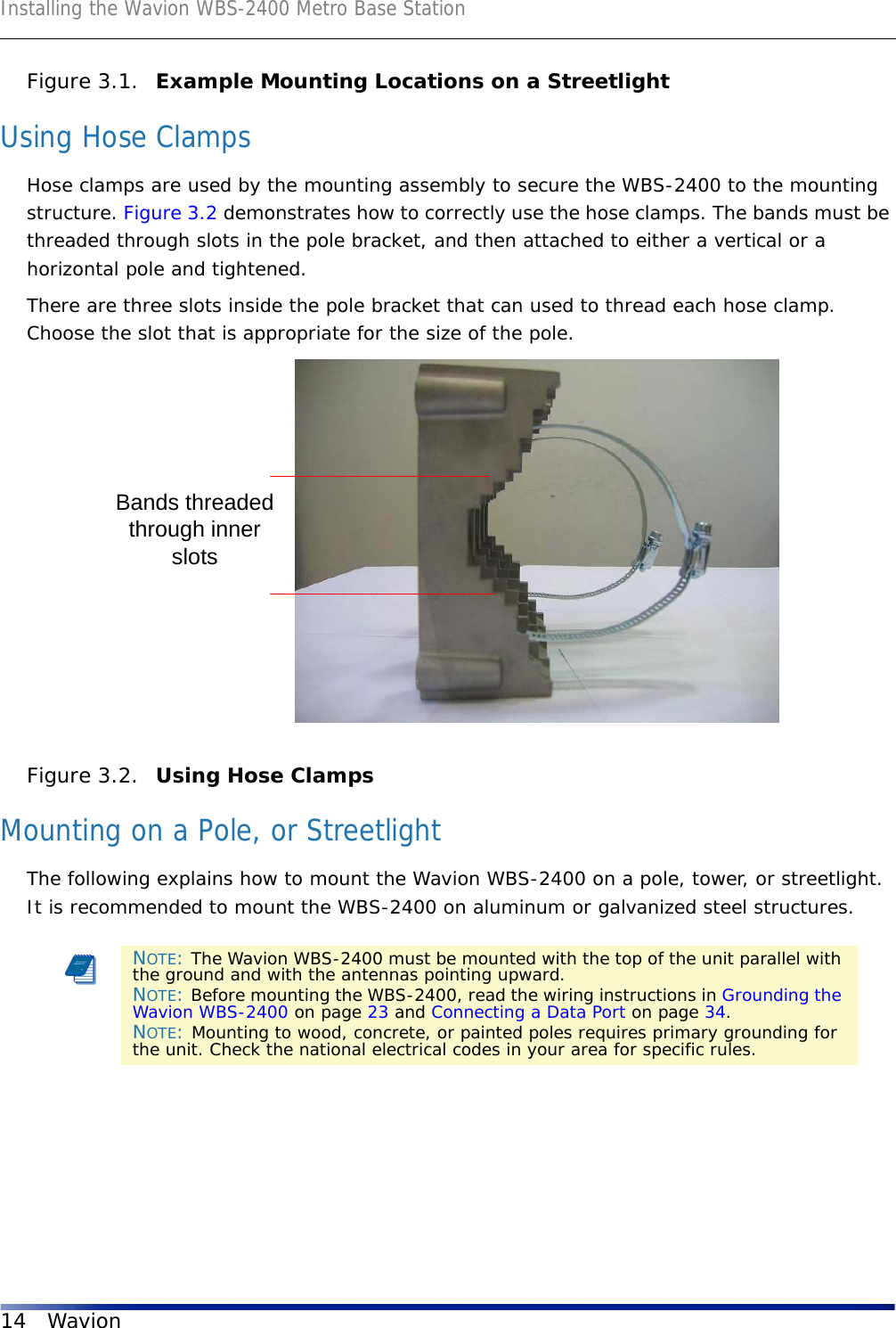 Installing the Wavion WBS-2400 Metro Base Station14 WavionFigure 3.1.  Example Mounting Locations on a StreetlightUsing Hose ClampsHose clamps are used by the mounting assembly to secure the WBS-2400 to the mounting structure. Figure 3.2 demonstrates how to correctly use the hose clamps. The bands must be threaded through slots in the pole bracket, and then attached to either a vertical or a horizontal pole and tightened.There are three slots inside the pole bracket that can used to thread each hose clamp. Choose the slot that is appropriate for the size of the pole. Figure 3.2.  Using Hose Clamps Mounting on a Pole, or StreetlightThe following explains how to mount the Wavion WBS-2400 on a pole, tower, or streetlight. It is recommended to mount the WBS-2400 on aluminum or galvanized steel structures.NOTE: The Wavion WBS-2400 must be mounted with the top of the unit parallel with the ground and with the antennas pointing upward.NOTE: Before mounting the WBS-2400, read the wiring instructions in Grounding the Wavion WBS-2400 on page 23 and Connecting a Data Port on page 34. NOTE: Mounting to wood, concrete, or painted poles requires primary grounding for the unit. Check the national electrical codes in your area for specific rules. Bands threadedthrough innerslots