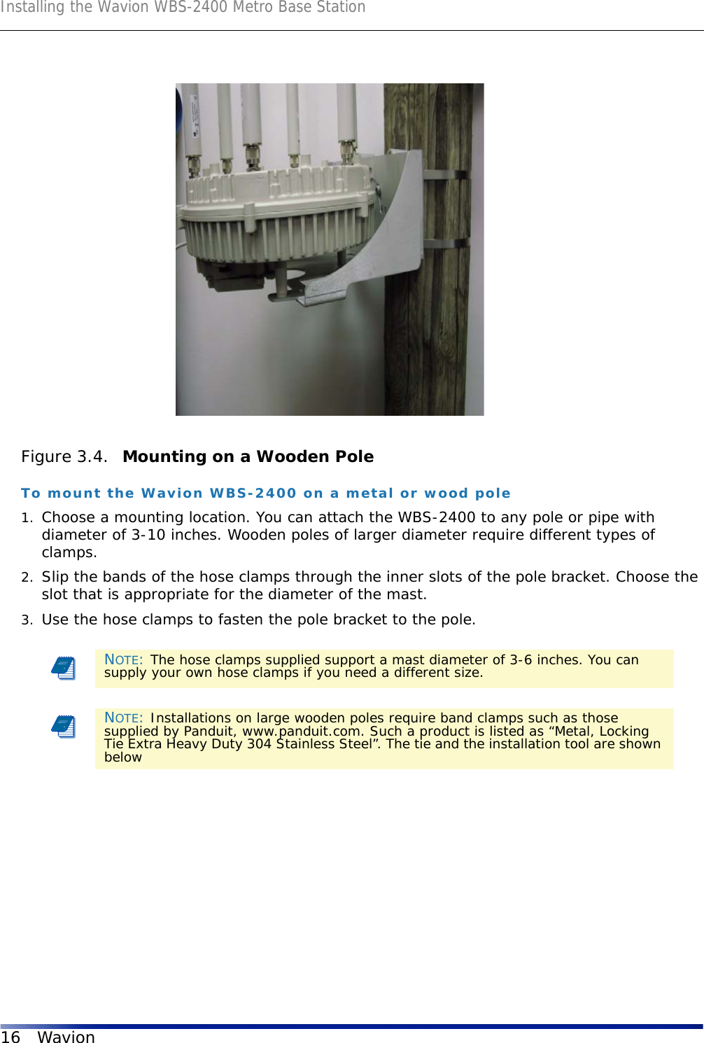 Installing the Wavion WBS-2400 Metro Base Station16 WavionFigure 3.4.  Mounting on a Wooden PoleTo mount the Wavion WBS-2400 on a metal or wood pole1. Choose a mounting location. You can attach the WBS-2400 to any pole or pipe with diameter of 3-10 inches. Wooden poles of larger diameter require different types of clamps.2. Slip the bands of the hose clamps through the inner slots of the pole bracket. Choose the slot that is appropriate for the diameter of the mast. 3. Use the hose clamps to fasten the pole bracket to the pole. NOTE: The hose clamps supplied support a mast diameter of 3-6 inches. You can supply your own hose clamps if you need a different size.NOTE: Installations on large wooden poles require band clamps such as those supplied by Panduit, www.panduit.com. Such a product is listed as “Metal, Locking Tie Extra Heavy Duty 304 Stainless Steel”. The tie and the installation tool are shown below