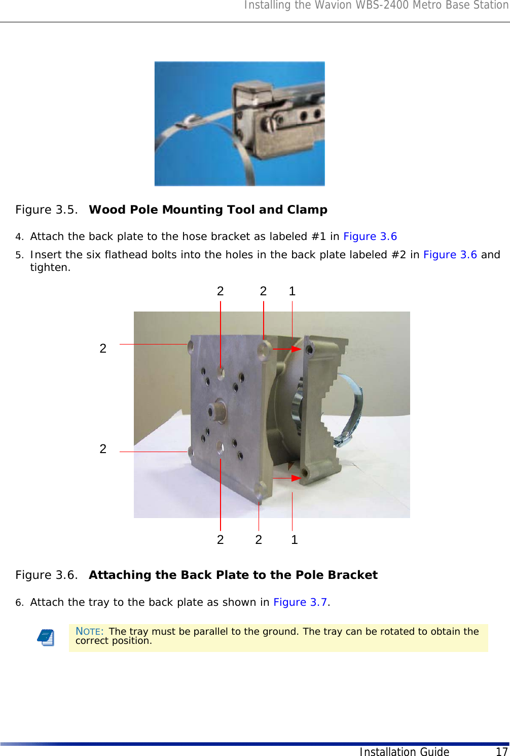 Installing the Wavion WBS-2400 Metro Base StationInstallation Guide 17Figure 3.5.  Wood Pole Mounting Tool and Clamp4. Attach the back plate to the hose bracket as labeled #1 in Figure 3.65. Insert the six flathead bolts into the holes in the back plate labeled #2 in Figure 3.6 and tighten. Figure 3.6.  Attaching the Back Plate to the Pole Bracket6. Attach the tray to the back plate as shown in Figure 3.7. NOTE: The tray must be parallel to the ground. The tray can be rotated to obtain the correct position.22222211