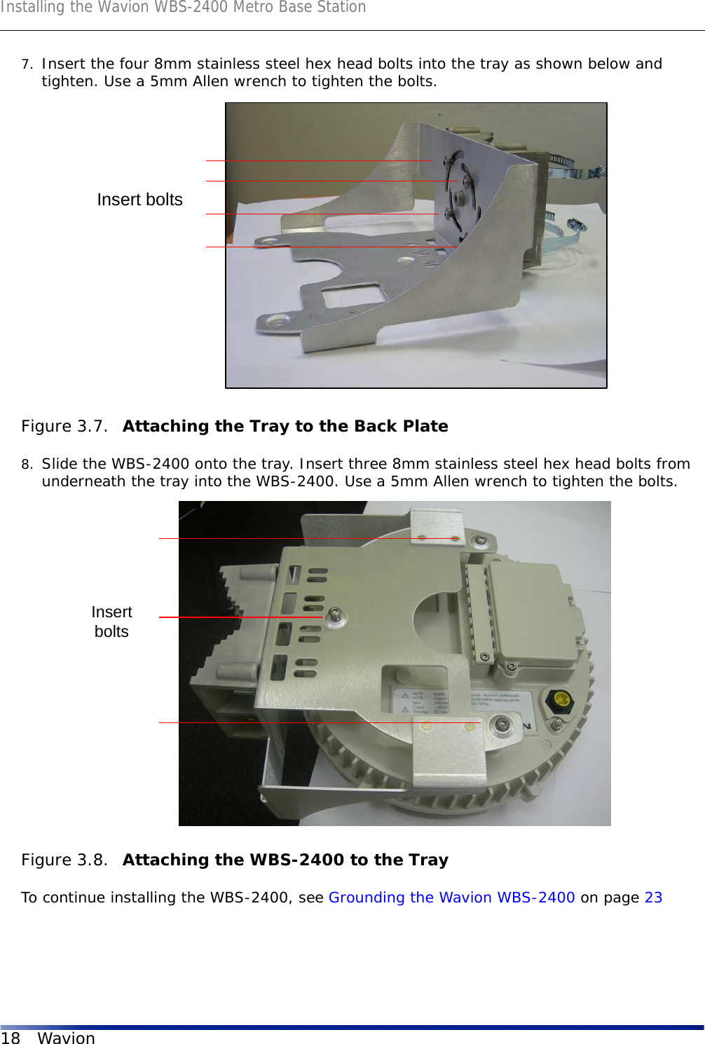 Installing the Wavion WBS-2400 Metro Base Station18 Wavion7. Insert the four 8mm stainless steel hex head bolts into the tray as shown below and tighten. Use a 5mm Allen wrench to tighten the bolts. Figure 3.7.  Attaching the Tray to the Back Plate8. Slide the WBS-2400 onto the tray. Insert three 8mm stainless steel hex head bolts from underneath the tray into the WBS-2400. Use a 5mm Allen wrench to tighten the bolts.Figure 3.8.  Attaching the WBS-2400 to the TrayTo continue installing the WBS-2400, see Grounding the Wavion WBS-2400 on page 23Insert boltsInsertbolts