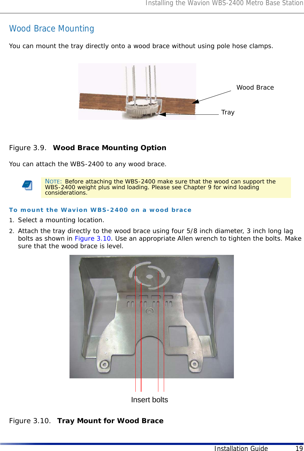 Installing the Wavion WBS-2400 Metro Base StationInstallation Guide 19Wood Brace MountingYou can mount the tray directly onto a wood brace without using pole hose clamps.Figure 3.9.  Wood Brace Mounting Option You can attach the WBS-2400 to any wood brace.To mount the Wavion WBS-2400 on a wood brace1. Select a mounting location. 2. Attach the tray directly to the wood brace using four 5/8 inch diameter, 3 inch long lag bolts as shown in Figure 3.10. Use an appropriate Allen wrench to tighten the bolts. Make sure that the wood brace is level.Figure 3.10.  Tray Mount for Wood BraceNOTE: Before attaching the WBS-2400 make sure that the wood can support the WBS-2400 weight plus wind loading. Please see Chapter 9 for wind loading considerations.TrayWood BraceInsert bolts