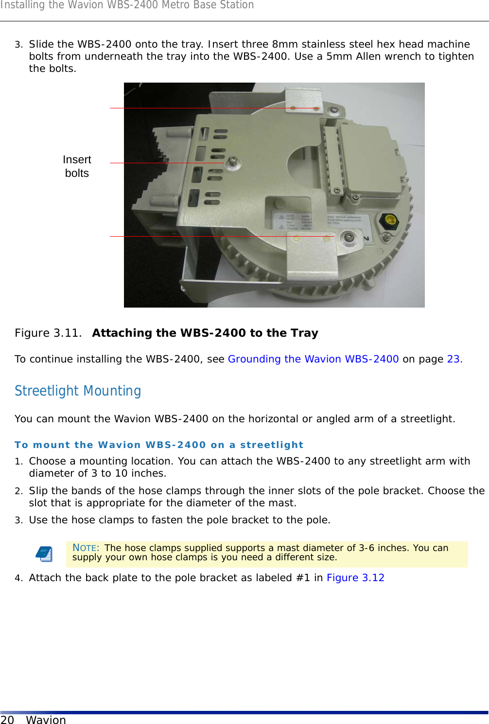 Installing the Wavion WBS-2400 Metro Base Station20 Wavion3. Slide the WBS-2400 onto the tray. Insert three 8mm stainless steel hex head machine bolts from underneath the tray into the WBS-2400. Use a 5mm Allen wrench to tighten the bolts.Figure 3.11.  Attaching the WBS-2400 to the TrayTo continue installing the WBS-2400, see Grounding the Wavion WBS-2400 on page 23.Streetlight MountingYou can mount the Wavion WBS-2400 on the horizontal or angled arm of a streetlight.To mount the Wavion WBS-2400 on a streetlight1. Choose a mounting location. You can attach the WBS-2400 to any streetlight arm with diameter of 3 to 10 inches.2. Slip the bands of the hose clamps through the inner slots of the pole bracket. Choose the slot that is appropriate for the diameter of the mast.3. Use the hose clamps to fasten the pole bracket to the pole.4. Attach the back plate to the pole bracket as labeled #1 in Figure 3.12NOTE: The hose clamps supplied supports a mast diameter of 3-6 inches. You can supply your own hose clamps is you need a different size.Insertbolts