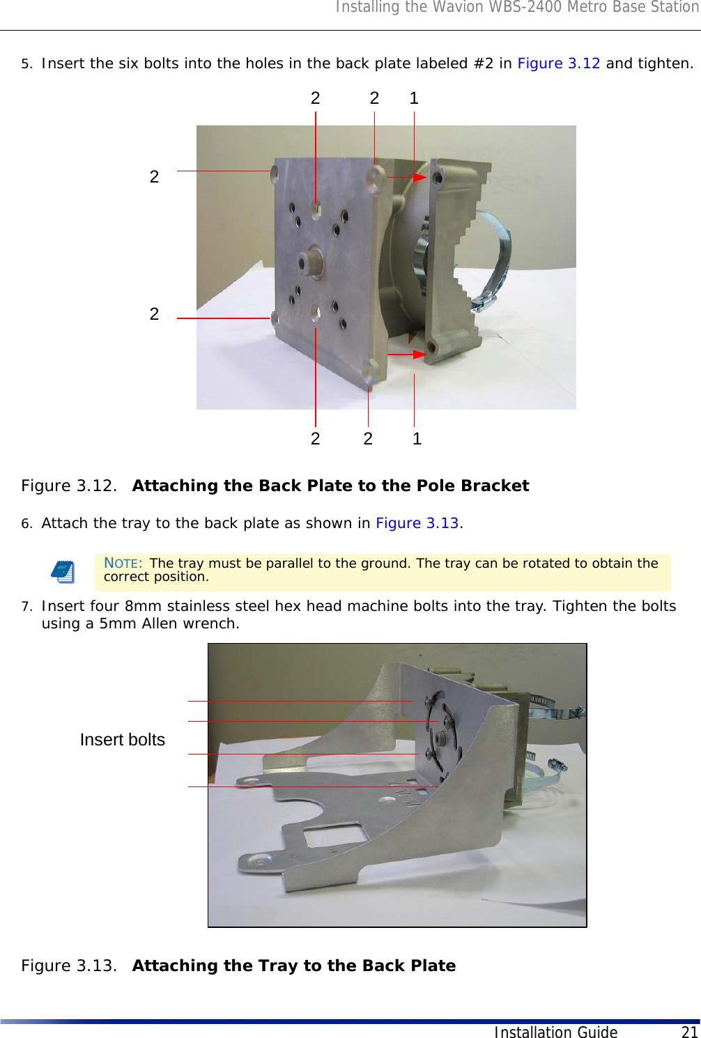 Installing the Wavion WBS-2400 Metro Base StationInstallation Guide 215. Insert the six bolts into the holes in the back plate labeled #2 in Figure 3.12 and tighten. Figure 3.12.  Attaching the Back Plate to the Pole Bracket6. Attach the tray to the back plate as shown in Figure 3.13. 7. Insert four 8mm stainless steel hex head machine bolts into the tray. Tighten the bolts using a 5mm Allen wrench. Figure 3.13.  Attaching the Tray to the Back PlateNOTE: The tray must be parallel to the ground. The tray can be rotated to obtain the correct position.22222211Insert bolts