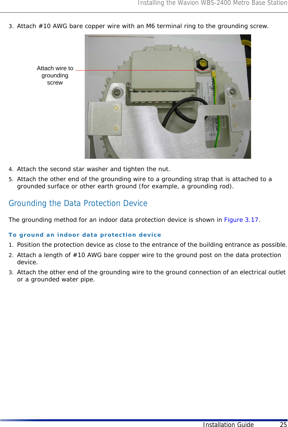 Installing the Wavion WBS-2400 Metro Base StationInstallation Guide 253. Attach #10 AWG bare copper wire with an M6 terminal ring to the grounding screw.4. Attach the second star washer and tighten the nut.5. Attach the other end of the grounding wire to a grounding strap that is attached to a grounded surface or other earth ground (for example, a grounding rod).Grounding the Data Protection DeviceThe grounding method for an indoor data protection device is shown in Figure 3.17.To ground an indoor data protection device1. Position the protection device as close to the entrance of the building entrance as possible.2. Attach a length of #10 AWG bare copper wire to the ground post on the data protection device.3. Attach the other end of the grounding wire to the ground connection of an electrical outlet or a grounded water pipe.Attach wire togroundingscrew