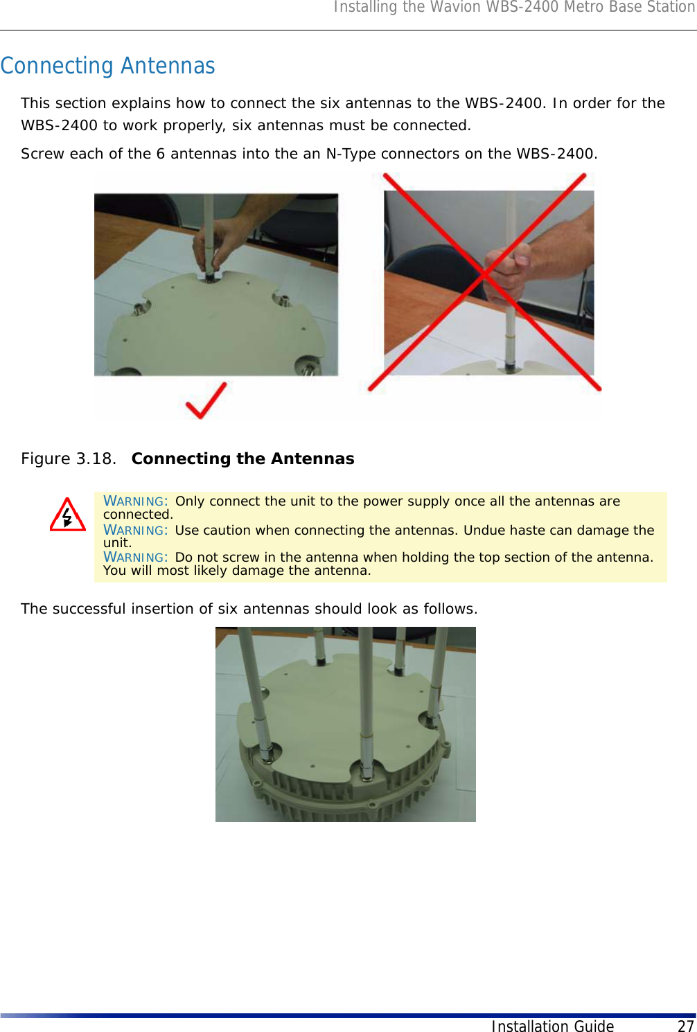 Installing the Wavion WBS-2400 Metro Base StationInstallation Guide 27Connecting AntennasThis section explains how to connect the six antennas to the WBS-2400. In order for the WBS-2400 to work properly, six antennas must be connected. Screw each of the 6 antennas into the an N-Type connectors on the WBS-2400.Figure 3.18.  Connecting the AntennasThe successful insertion of six antennas should look as follows.WARNING: Only connect the unit to the power supply once all the antennas are connected.WARNING: Use caution when connecting the antennas. Undue haste can damage the unit.WARNING: Do not screw in the antenna when holding the top section of the antenna. You will most likely damage the antenna.